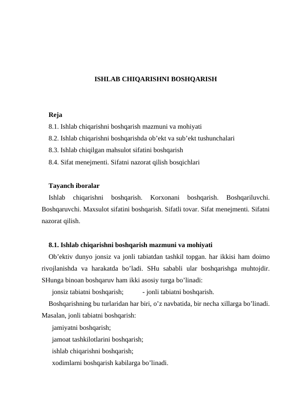 ISHLAB CHIQARISHNI BOSHQARISH
Reja
8.1. Ishlab chiqarishni boshqarish mazmuni va mohiyati
8.2. Ishlab chiqarishni boshqarishda ob’ekt va sub’ekt tushunchalari
8.3. Ishlab chiqilgan mahsulot sifatini boshqarish
8.4. Sifat menejmenti. Sifatni nazorat qilish bosqichlari
Tayanch iboralar
Ishlab  chiqarishni  boshqarish.  Korxonani  boshqarish.  Boshqariluvchi.
Boshqaruvchi. Maxsulot sifatini boshqarish. Sifatli tovar. Sifat menejmenti. Sifatni
nazorat qilish.
8.1. Ishlab chiqarishni boshqarish mazmuni va mohiyati
Ob’ektiv dunyo jonsiz va jonli tabiatdan tashkil topgan. har ikkisi ham doimo
rivojlanishda  va  harakatda  bo’ladi.  SHu  sababli  ular  boshqarishga  muhtojdir.
SHunga binoan boshqaruv ham ikki asosiy turga bo’linadi:
  jonsiz tabiatni boshqarish;           - jonli tabiatni boshqarish.
Boshqarishning bu turlaridan har biri, o’z navbatida, bir necha xillarga bo’linadi.
Masalan, jonli tabiatni boshqarish:
  jamiyatni boshqarish;
  jamoat tashkilotlarini boshqarish;
  ishlab chiqarishni boshqarish;
  xodimlarni boshqarish kabilarga bo’linadi.
