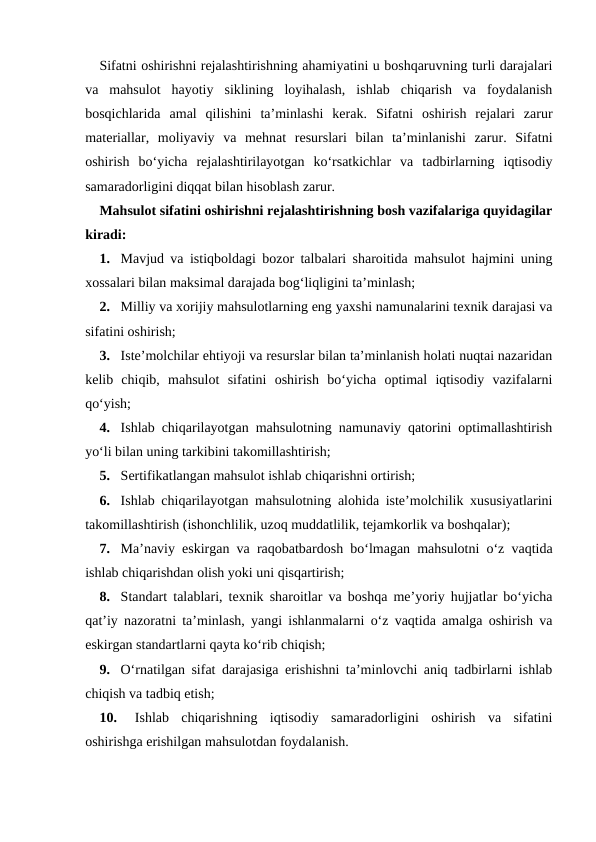 Sifatni oshirishni rejalashtirishning ahamiyatini u boshqaruvning turli darajalari
va  mahsulot  hayotiy  siklining  loyihalash,  ishlab  chiqarish  va  foydalanish
bosqichlarida  amal  qilishini  ta’minlashi  kerak.  Sifatni  oshirish  rejalari  zarur
materiallar,  moliyaviy  va  mehnat  resurslari  bilan  ta’minlanishi  zarur.  Sifatni
oshirish  bo‘yicha  rejalashtirilayotgan  ko‘rsatkichlar  va  tadbirlarning  iqtisodiy
samaradorligini diqqat bilan hisoblash zarur.
Mahsulot sifatini oshirishni rejalashtirishning bosh vazifalariga quyidagilar
kiradi:
1. Mavjud va istiqboldagi bozor talbalari sharoitida mahsulot hajmini uning
xossalari bilan maksimal darajada bog‘liqligini ta’minlash;
2. Milliy va xorijiy mahsulotlarning eng yaxshi namunalarini texnik darajasi va
sifatini oshirish;
3. Iste’molchilar ehtiyoji va resurslar bilan ta’minlanish holati nuqtai nazaridan
kelib  chiqib,  mahsulot  sifatini  oshirish  bo‘yicha  optimal  iqtisodiy  vazifalarni
qo‘yish;
4. Ishlab chiqarilayotgan mahsulotning namunaviy qatorini optimallashtirish
yo‘li bilan uning tarkibini takomillashtirish;
5. Sertifikatlangan mahsulot ishlab chiqarishni ortirish;
6. Ishlab chiqarilayotgan mahsulotning alohida iste’molchilik xususiyatlarini
takomillashtirish (ishonchlilik, uzoq muddatlilik, tejamkorlik va boshqalar);
7. Ma’naviy eskirgan va raqobatbardosh bo‘lmagan mahsulotni o‘z vaqtida
ishlab chiqarishdan olish yoki uni qisqartirish;
8. Standart talablari, texnik sharoitlar va boshqa me’yoriy hujjatlar bo‘yicha
qat’iy nazoratni ta’minlash, yangi ishlanmalarni o‘z vaqtida amalga oshirish va
eskirgan standartlarni qayta ko‘rib chiqish;
9. O‘rnatilgan sifat darajasiga erishishni ta’minlovchi aniq tadbirlarni ishlab
chiqish va tadbiq etish;
10.
Ishlab  chiqarishning  iqtisodiy  samaradorligini  oshirish  va  sifatini
oshirishga erishilgan mahsulotdan foydalanish.
