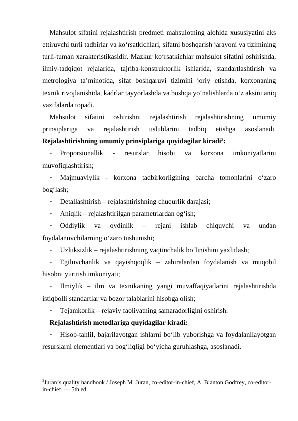 Mahsulot sifatini rejalashtirish predmeti mahsulotning alohida xususiyatini aks
ettiruvchi turli tadbirlar va ko‘rsatkichlari, sifatni boshqarish jarayoni va tizimining
turli-tuman xarakteristikasidir. Mazkur ko‘rsatkichlar mahsulot sifatini oshirishda,
ilmiy-tadqiqot  rejalarida,  tajriba-konstruktorlik  ishlarida,  standartlashtirish  va
metrologiya  ta’minotida,  sifat  boshqaruvi  tizimini  joriy  etishda,  korxonaning
texnik rivojlanishida, kadrlar tayyorlashda va boshqa yo‘nalishlarda o‘z aksini aniq
vazifalarda topadi. 
Mahsulot  sifatini  oshirishni  rejalashtirish  rejalashtirishning  umumiy
prinsiplariga  va  rejalashtirish  uslublarini  tadbiq  etishga  asoslanadi.
Rejalashtirishning umumiy prinsiplariga quyidagilar kiradi2: 

Proporsionallik  -  resurslar  hisobi  va  korxona  imkoniyatlarini
muvofiqlashtirish;

Majmuaviylik  -  korxona  tadbirkorligining  barcha  tomonlarini  o‘zaro
bog‘lash;

Detallashtirish – rejalashtirishning chuqurlik darajasi;

Aniqlik – rejalashtirilgan parametrlardan og‘ish;

Oddiylik  va  oydinlik  –  rejani  ishlab  chiquvchi  va  undan
foydalanuvchilarning o‘zaro tushunishi; 

Uzluksizlik – rejalashtirishning vaqtinchalik bo‘linishini yaxlitlash;

Egiluvchanlik  va  qayishqoqlik  –  zahiralardan  foydalanish  va  muqobil
hisobni yuritish imkoniyati;

Ilmiylik  –  ilm  va  texnikaning  yangi  muvaffaqiyatlarini  rejalashtirishda
istiqbolli standartlar va bozor talablarini hisobga olish;

Tejamkorlik – rejaviy faoliyatning samaradorligini oshirish.
Rejalashtirish metodlariga quyidagilar kiradi:

Hisob-tahlil, bajarilayotgan ishlarni bo‘lib yuborishga va foydalanilayotgan
resurslarni elementlari va bog‘liqligi bo‘yicha guruhlashga, asoslanadi.
2Juran’s quality handbook / Joseph M. Juran, co-editor-in-chief, A. Blanton Godfrey, co-editor-
in-chief. — 5th ed.
