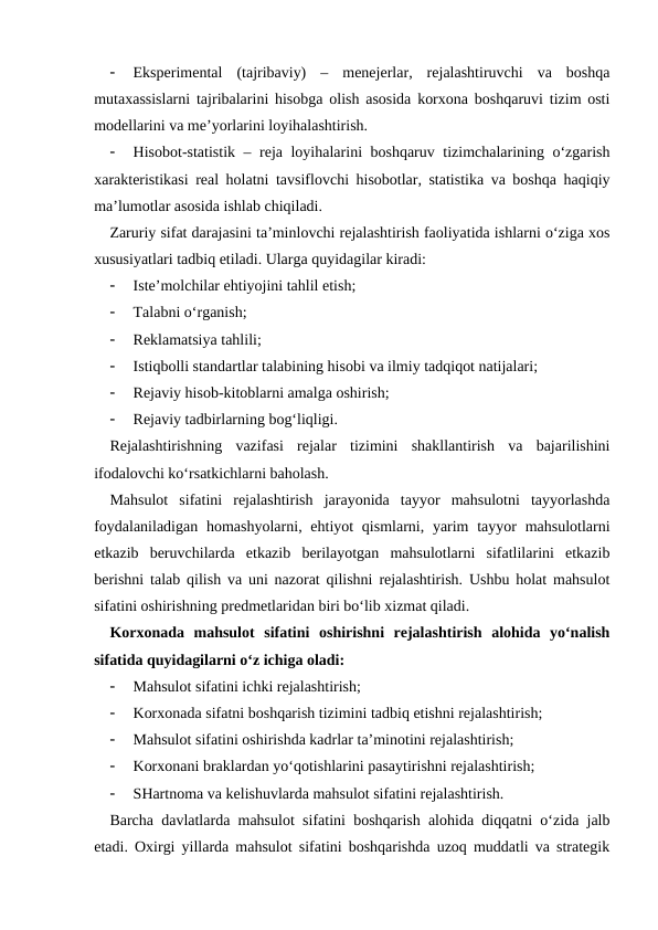 
Eksperimental  (tajribaviy)  –  menejerlar,  rejalashtiruvchi  va  boshqa
mutaxassislarni tajribalarini hisobga olish asosida korxona boshqaruvi tizim osti
modellarini va me’yorlarini loyihalashtirish.

Hisobot-statistik – reja loyihalarini boshqaruv tizimchalarining o‘zgarish
xarakteristikasi real holatni tavsiflovchi hisobotlar, statistika va boshqa haqiqiy
ma’lumotlar asosida ishlab chiqiladi.
Zaruriy sifat darajasini ta’minlovchi rejalashtirish faoliyatida ishlarni o‘ziga xos
xususiyatlari tadbiq etiladi. Ularga quyidagilar kiradi:

Iste’molchilar ehtiyojini tahlil etish;

Talabni o‘rganish;

Reklamatsiya tahlili;

Istiqbolli standartlar talabining hisobi va ilmiy tadqiqot natijalari;

Rejaviy hisob-kitoblarni amalga oshirish;

Rejaviy tadbirlarning bog‘liqligi.
Rejalashtirishning  vazifasi  rejalar  tizimini  shakllantirish  va  bajarilishini
ifodalovchi ko‘rsatkichlarni baholash.
Mahsulot  sifatini  rejalashtirish  jarayonida  tayyor  mahsulotni  tayyorlashda
foydalaniladigan  homashyolarni, ehtiyot  qismlarni, yarim  tayyor  mahsulotlarni
etkazib  beruvchilarda  etkazib  berilayotgan  mahsulotlarni  sifatlilarini  etkazib
berishni talab qilish va uni nazorat qilishni rejalashtirish. Ushbu holat mahsulot
sifatini oshirishning predmetlaridan biri bo‘lib xizmat qiladi. 
Korxonada  mahsulot  sifatini  oshirishni  rejalashtirish  alohida  yo‘nalish
sifatida quyidagilarni o‘z ichiga oladi:

Mahsulot sifatini ichki rejalashtirish;

Korxonada sifatni boshqarish tizimini tadbiq etishni rejalashtirish;

Mahsulot sifatini oshirishda kadrlar ta’minotini rejalashtirish;

Korxonani braklardan yo‘qotishlarini pasaytirishni rejalashtirish;

SHartnoma va kelishuvlarda mahsulot sifatini rejalashtirish.
Barcha davlatlarda mahsulot sifatini boshqarish alohida diqqatni o‘zida jalb
etadi. Oxirgi yillarda mahsulot sifatini boshqarishda uzoq muddatli va strategik
