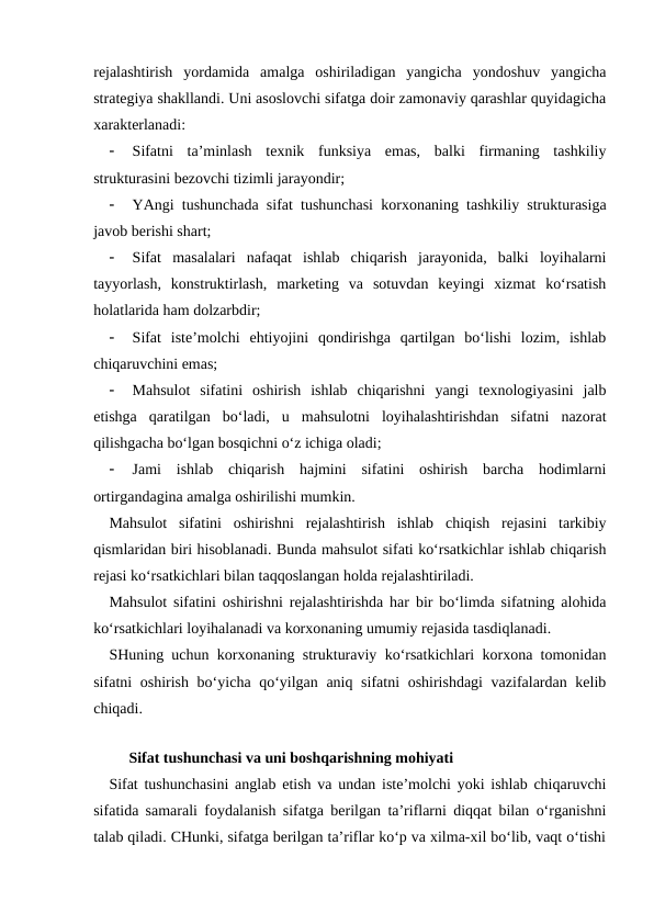 rejalashtirish  yordamida  amalga  oshiriladigan  yangicha  yondoshuv  yangicha
strategiya shakllandi. Uni asoslovchi sifatga doir zamonaviy qarashlar quyidagicha
xarakterlanadi:

Sifatni  ta’minlash  texnik  funksiya  emas,  balki  firmaning  tashkiliy
strukturasini bezovchi tizimli jarayondir;

YAngi tushunchada sifat tushunchasi korxonaning tashkiliy strukturasiga
javob berishi shart;

Sifat  masalalari  nafaqat  ishlab  chiqarish  jarayonida,  balki  loyihalarni
tayyorlash,  konstruktirlash,  marketing  va  sotuvdan  keyingi  xizmat  ko‘rsatish
holatlarida ham dolzarbdir;

Sifat  iste’molchi  ehtiyojini  qondirishga  qartilgan  bo‘lishi  lozim,  ishlab
chiqaruvchini emas;

Mahsulot  sifatini  oshirish  ishlab  chiqarishni  yangi  texnologiyasini  jalb
etishga  qaratilgan  bo‘ladi,  u  mahsulotni  loyihalashtirishdan  sifatni  nazorat
qilishgacha bo‘lgan bosqichni o‘z ichiga oladi;

Jami  ishlab  chiqarish  hajmini  sifatini  oshirish  barcha  hodimlarni
ortirgandagina amalga oshirilishi mumkin.
Mahsulot  sifatini  oshirishni  rejalashtirish  ishlab  chiqish  rejasini  tarkibiy
qismlaridan biri hisoblanadi. Bunda mahsulot sifati ko‘rsatkichlar ishlab chiqarish
rejasi ko‘rsatkichlari bilan taqqoslangan holda rejalashtiriladi.
Mahsulot sifatini oshirishni rejalashtirishda har bir bo‘limda sifatning alohida
ko‘rsatkichlari loyihalanadi va korxonaning umumiy rejasida tasdiqlanadi.
SHuning uchun korxonaning strukturaviy ko‘rsatkichlari korxona tomonidan
sifatni oshirish bo‘yicha qo‘yilgan aniq sifatni oshirishdagi  vazifalardan kelib
chiqadi.
    
Sifat tushunchasi va uni boshqarishning mohiyati
Sifat tushunchasini anglab etish va undan iste’molchi yoki ishlab chiqaruvchi
sifatida samarali foydalanish sifatga berilgan ta’riflarni diqqat bilan o‘rganishni
talab qiladi. CHunki, sifatga berilgan ta’riflar ko‘p va xilma-xil bo‘lib, vaqt o‘tishi
