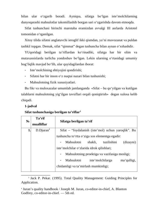 bilan  ular  o‘zgarib  boradi.  Ayniqsa,  sifatga  bo‘lgan  iste’molchilarning
dunyoqarashi mahsulotlar takomillashib borgan sari o‘zgarishda davom etmoqda. 
Sifat tushunchasi birinchi marotaba eramizdan avvalgi III asrlarda Aristotel
tomonidan o‘rganilgan. 
Xitoy tilida sifatni anglatuvchi ieroglif ikki qismdan, ya’ni muvozanat va puldan
tashkil topgan. Demak, sifat “qimmat” degan tushuncha bilan aynan o‘xshashdir. 
YUqoridagi  berilgan  ta’riflardan  ko‘rinadiki,  sifatga  har  bir  olim  va
mutaxassislarda turlicha yondoshuv bo‘lgan. Lekin ularning o‘rtasidagi umumiy
bog‘liqlik mavjud bo‘lib, ular quyidagilardan iborat:

Iste’molchining ehtiyojini qondirishi;

Sifatni har bir inson o‘z nuqtai nazari bilan tushunishi;

Mahsulotning fizik xususiyatlari.
Bu fikr va muloxazalar umumlab jamlanganda  «Sifat – bu qo‘yilgan va kutilgan
talablarni mahsulotning yig‘ilgan tavsiflari orqali qoniqtirish»  degan xulosa kelib
chiqadi.
1-jadval
Sifat tushunchasiga berilgan ta’riflar3
№
Ta’rif
mualliflar
Sifatga berilgan ta’rif
1.
D.Djuran4
Sifat – “foydalanish (iste’mol) uchun yaroqlik”. Bu
tushuncha to‘rtta o‘ziga xos elementga egadir:

Mahsulotni  shakli,  tuzilishini  (dizayni)
iste’molchilar o‘zlarida idrok qilishlari;

Mahsulotning proektiga va vazifasiga mosligi;

Mahsulotni
 
iste’molchilarga
 
ma’qulligi,
chidamligi va ta’mirlash mumkinligi;
3 Jack P. Pekar. (1995). Total Quality Management: Guiding Principles for
Application.
4 Juran’s quality handbook / Joseph M. Juran, co-editor-in-chief, A. Blanton 
Godfrey, co-editor-in-chief. — 5th ed.
