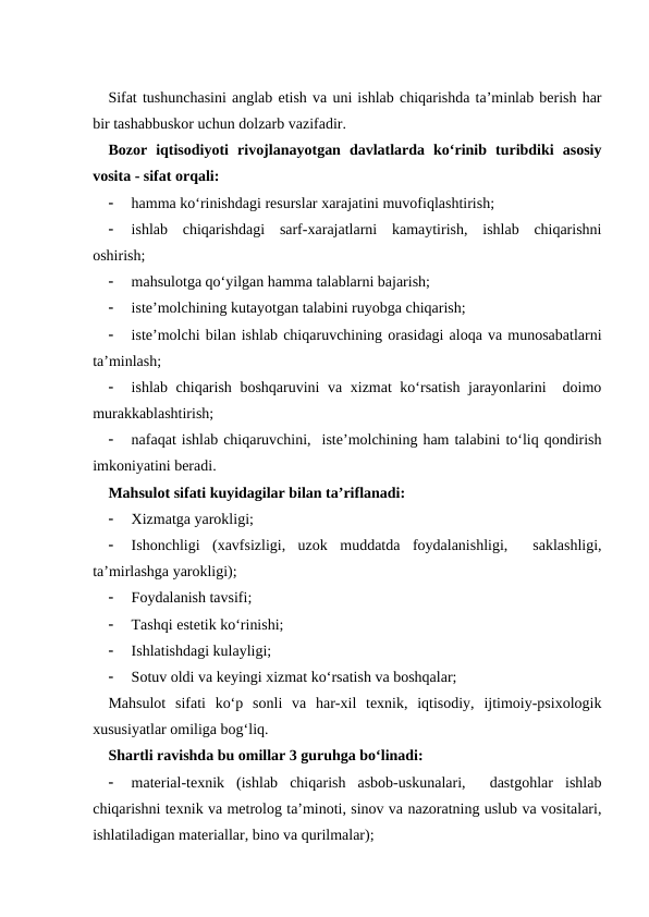 Sifat tushunchasini anglab etish va uni ishlab chiqarishda ta’minlab berish har
bir tashabbuskor uchun dolzarb vazifadir.
Bozor  iqtisodiyoti  rivojlanayotgan  davlatlarda  ko‘rinib  turibdiki  asosiy
vosita - sifat orqali:

hamma ko‘rinishdagi resurslar xarajatini muvofiqlashtirish;

ishlab  chiqarishdagi  sarf-xarajatlarni  kamaytirish,  ishlab  chiqarishni
oshirish;

mahsulotga qo‘yilgan hamma talablarni bajarish;

iste’molchining kutayotgan talabini ruyobga chiqarish;

iste’molchi bilan ishlab chiqaruvchining orasidagi aloqa va munosabatlarni
ta’minlash;

ishlab chiqarish boshqaruvini va xizmat ko‘rsatish jarayonlarini  doimo
murakkablashtirish;

nafaqat ishlab chiqaruvchini,  iste’molchining ham talabini to‘liq qondirish
imkoniyatini beradi.
Mahsulot sifati kuyidagilar bilan ta’riflanadi:

Xizmatga yarokligi;

Ishonchligi  (xavfsizligi,  uzok  muddatda  foydalanishligi,   saklashligi,
ta’mirlashga yarokligi);

Foydalanish tavsifi;

Tashqi estetik ko‘rinishi;

Ishlatishdagi kulayligi;

Sotuv oldi va keyingi xizmat ko‘rsatish va boshqalar;
Mahsulot  sifati  ko‘p  sonli  va  har-xil  texnik,  iqtisodiy,  ijtimoiy-psixologik
xususiyatlar omiliga bog‘liq.
Shartli ravishda bu omillar 3 guruhga bo‘linadi:

material-texnik  (ishlab  chiqarish  asbob-uskunalari,   dastgohlar  ishlab
chiqarishni texnik va metrolog ta’minoti, sinov va nazoratning uslub va vositalari,
ishlatiladigan materiallar, bino va qurilmalar);
