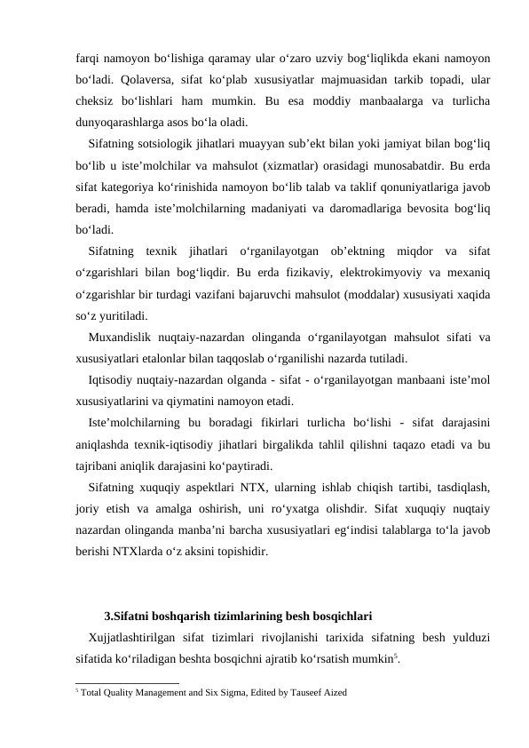farqi namoyon bo‘lishiga qaramay ular o‘zaro uzviy bog‘liqlikda ekani namoyon
bo‘ladi. Qolaversa, sifat  ko‘plab xususiyatlar  majmuasidan  tarkib topadi, ular
cheksiz  bo‘lishlari  ham  mumkin.  Bu  esa  moddiy  manbaalarga  va  turlicha
dunyoqarashlarga asos bo‘la oladi.
Sifatning sotsiologik jihatlari muayyan sub’ekt bilan yoki jamiyat bilan bog‘liq
bo‘lib u iste’molchilar va mahsulot (xizmatlar) orasidagi munosabatdir. Bu erda
sifat kategoriya ko‘rinishida namoyon bo‘lib talab va taklif qonuniyatlariga javob
beradi, hamda iste’molchilarning madaniyati va daromadlariga bevosita bog‘liq
bo‘ladi.
Sifatning  texnik  jihatlari  o‘rganilayotgan  ob’ektning  miqdor  va  sifat
o‘zgarishlari  bilan bog‘liqdir. Bu  erda  fizikaviy, elektrokimyoviy va mexaniq
o‘zgarishlar bir turdagi vazifani bajaruvchi mahsulot (moddalar) xususiyati xaqida
so‘z yuritiladi.
Muxandislik  nuqtaiy-nazardan  olinganda  o‘rganilayotgan  mahsulot  sifati  va
xususiyatlari etalonlar bilan taqqoslab o‘rganilishi nazarda tutiladi.
Iqtisodiy nuqtaiy-nazardan olganda - sifat - o‘rganilayotgan manbaani iste’mol
xususiyatlarini va qiymatini namoyon etadi.
Iste’molchilarning  bu  boradagi  fikirlari  turlicha  bo‘lishi  -  sifat  darajasini
aniqlashda texnik-iqtisodiy jihatlari birgalikda tahlil qilishni taqazo etadi va bu
tajribani aniqlik darajasini ko‘paytiradi.
Sifatning xuquqiy aspektlari NTX, ularning ishlab chiqish tartibi, tasdiqlash,
joriy  etish  va  amalga  oshirish,  uni  ro‘yxatga  olishdir.  Sifat  xuquqiy  nuqtaiy
nazardan olinganda manba’ni barcha xususiyatlari eg‘indisi talablarga to‘la javob
berishi NTXlarda o‘z aksini topishidir.
3.Sifatni boshqarish tizimlarining besh bosqichlari
Xujjatlashtirilgan  sifat  tizimlari  rivojlanishi  tarixida  sifatning  besh  yulduzi
sifatida ko‘riladigan beshta bosqichni ajratib ko‘rsatish mumkin5.
5 Total Quality Management and Six Sigma, Edited by Tauseef Aized

