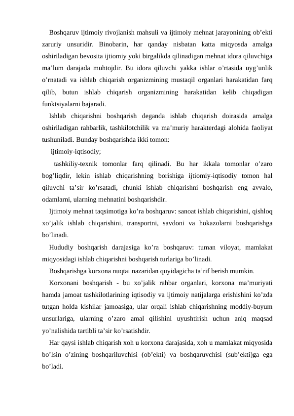 Boshqaruv ijtimoiy rivojlanish mahsuli va ijtimoiy mehnat jarayonining ob’ekti
zaruriy  unsuridir.  Binobarin,  har  qanday  nisbatan  katta  miqyosda  amalga
oshiriladigan bevosita ijtiomiy yoki birgalikda qilinadigan mehnat idora qiluvchiga
ma’lum darajada muhtojdir. Bu idora qiluvchi yakka ishlar o’rtasida uyg’unlik
o’rnatadi va ishlab chiqarish organizmining mustaqil organlari harakatidan farq
qilib,  butun  ishlab  chiqarish  organizmining  harakatidan  kelib  chiqadigan
funktsiyalarni bajaradi.
Ishlab  chiqarishni  boshqarish  deganda  ishlab  chiqarish  doirasida  amalga
oshiriladigan rahbarlik, tashkilotchilik va ma’muriy harakterdagi alohida faoliyat
tushuniladi. Bunday boshqarishda ikki tomon:
 ijtimoiy-iqtisodiy;
 tashkiliy-texnik  tomonlar  farq  qilinadi.  Bu  har  ikkala  tomonlar  o’zaro
bog’liqdir,  lekin  ishlab  chiqarishning  borishiga  ijtiomiy-iqtisodiy  tomon  hal
qiluvchi  ta’sir  ko’rsatadi,  chunki  ishlab  chiqarishni  boshqarish  eng  avvalo,
odamlarni, ularning mehnatini boshqarishdir.
Ijtimoiy mehnat taqsimotiga ko’ra boshqaruv: sanoat ishlab chiqarishini, qishloq
xo’jalik  ishlab  chiqarishini,  transportni,  savdoni  va  hokazolarni  boshqarishga
bo’linadi. 
Hududiy  boshqarish  darajasiga  ko’ra  boshqaruv:  tuman  viloyat,  mamlakat
miqyosidagi ishlab chiqarishni boshqarish turlariga bo’linadi.
Boshqarishga korxona nuqtai nazaridan quyidagicha ta’rif berish mumkin.
Korxonani  boshqarish  -  bu  xo’jalik  rahbar  organlari,  korxona  ma’muriyati
hamda jamoat tashkilotlarining iqtisodiy va ijtimoiy natijalarga erishishini ko’zda
tutgan holda kishilar jamoasiga, ular orqali ishlab chiqarishning moddiy-buyum
unsurlariga,  ularning  o’zaro  amal  qilishini  uyushtirish  uchun  aniq  maqsad
yo’nalishida tartibli ta’sir ko’rsatishdir.
Har qaysi ishlab chiqarish xoh u korxona darajasida, xoh u mamlakat miqyosida
bo’lsin  o’zining  boshqariluvchisi  (ob’ekti)  va  boshqaruvchisi  (sub’ekti)ga  ega
bo’ladi.
