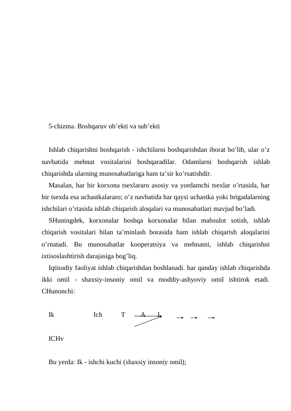 5-chizma. Boshqaruv ob’ekti va sub’ekti
Ishlab chiqarishni boshqarish - ishchilarni boshqarishdan iborat bo’lib, ular o’z
navbatida  mehnat  vositalarini  boshqaradilar.  Odamlarni  boshqarish  ishlab
chiqarishda ularning munosabatlariga ham ta’sir ko’rsatishdir.
Masalan, har bir korxona tsexlararo asosiy va yordamchi tsexlar o’rtasida, har
bir tsexda esa uchastkalararo; o’z navbatida har qaysi uchastka yoki brigadalarning
ishchilari o’rtasida ishlab chiqarish aloqalari va munosabatlari mavjud bo’ladi.
SHuningdek,  korxonalar  boshqa  korxonalar  bilan  mahsulot  sotish,  ishlab
chiqarish vositalari  bilan ta’minlash borasida ham ishlab chiqarish aloqalarini
o’rnatadi.  Bu  munosabatlar  kooperatsiya  va  mehnatni,  ishlab  chiqarishni
ixtisoslashtirish darajasiga bog’liq.
Iqtisodiy faoliyat ishlab chiqarishdan boshlanadi. har qanday ishlab chiqarishda
ikki  omil  -  shaxsiy-insoniy  omil  va  moddiy-ashyoviy  omil  ishtirok  etadi.
CHunonchi:
Ik                       Ich           T         A       I
ICHv
Bu yerda: Ik - ishchi kuchi (shaxsiy insoniy omil);
