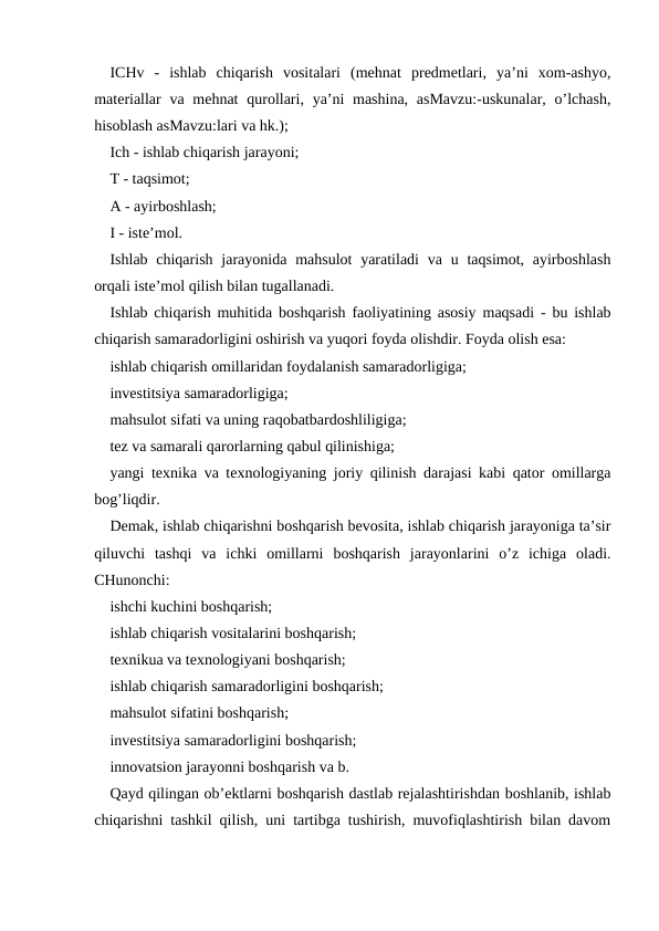 ICHv  -  ishlab  chiqarish  vositalari  (mehnat  predmetlari,  ya’ni  xom-ashyo,
materiallar  va mehnat  qurollari, ya’ni  mashina,  asMavzu:-uskunalar, o’lchash,
hisoblash asMavzu:lari va hk.);
Ich - ishlab chiqarish jarayoni;
T - taqsimot;
A - ayirboshlash;
I - iste’mol.
Ishlab chiqarish  jarayonida mahsulot  yaratiladi  va u taqsimot, ayirboshlash
orqali iste’mol qilish bilan tugallanadi.
Ishlab chiqarish muhitida boshqarish faoliyatining asosiy maqsadi - bu ishlab
chiqarish samaradorligini oshirish va yuqori foyda olishdir. Foyda olish esa:
ishlab chiqarish omillaridan foydalanish samaradorligiga;
investitsiya samaradorligiga;
mahsulot sifati va uning raqobatbardoshliligiga;
tez va samarali qarorlarning qabul qilinishiga;
yangi texnika va texnologiyaning joriy qilinish darajasi kabi qator omillarga
bog’liqdir.
Demak, ishlab chiqarishni boshqarish bevosita, ishlab chiqarish jarayoniga ta’sir
qiluvchi  tashqi  va  ichki  omillarni  boshqarish  jarayonlarini  o’z  ichiga  oladi.
CHunonchi:
ishchi kuchini boshqarish;
ishlab chiqarish vositalarini boshqarish;
texnikua va texnologiyani boshqarish;
ishlab chiqarish samaradorligini boshqarish;
mahsulot sifatini boshqarish;
investitsiya samaradorligini boshqarish;
innovatsion jarayonni boshqarish va b.
Qayd qilingan ob’ektlarni boshqarish dastlab rejalashtirishdan boshlanib, ishlab
chiqarishni tashkil qilish, uni tartibga tushirish, muvofiqlashtirish bilan davom
