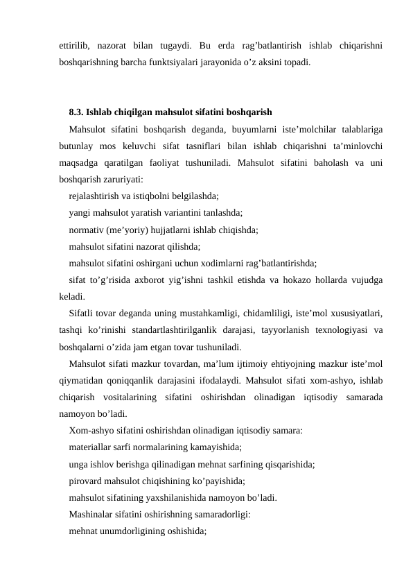 ettirilib,  nazorat  bilan  tugaydi.  Bu  erda  rag’batlantirish  ishlab  chiqarishni
boshqarishning barcha funktsiyalari jarayonida o’z aksini topadi.
8.3. Ishlab chiqilgan mahsulot sifatini boshqarish
Mahsulot  sifatini  boshqarish  deganda,  buyumlarni  iste’molchilar  talablariga
butunlay  mos  keluvchi  sifat  tasniflari  bilan  ishlab  chiqarishni  ta’minlovchi
maqsadga  qaratilgan  faoliyat  tushuniladi.  Mahsulot  sifatini  baholash  va  uni
boshqarish zaruriyati:
rejalashtirish va istiqbolni belgilashda;
yangi mahsulot yaratish variantini tanlashda;
normativ (me’yoriy) hujjatlarni ishlab chiqishda;
mahsulot sifatini nazorat qilishda;
mahsulot sifatini oshirgani uchun xodimlarni rag’batlantirishda;
sifat to’g’risida axborot yig’ishni tashkil etishda va hokazo hollarda vujudga
keladi.
Sifatli tovar deganda uning mustahkamligi, chidamliligi, iste’mol xususiyatlari,
tashqi  ko’rinishi  standartlashtirilganlik  darajasi,  tayyorlanish  texnologiyasi  va
boshqalarni o’zida jam etgan tovar tushuniladi.
Mahsulot sifati mazkur tovardan, ma’lum ijtimoiy ehtiyojning mazkur iste’mol
qiymatidan qoniqqanlik darajasini ifodalaydi. Mahsulot sifati xom-ashyo, ishlab
chiqarish  vositalarining  sifatini  oshirishdan  olinadigan  iqtisodiy  samarada
namoyon bo’ladi.
Xom-ashyo sifatini oshirishdan olinadigan iqtisodiy samara:
materiallar sarfi normalarining kamayishida;
unga ishlov berishga qilinadigan mehnat sarfining qisqarishida;
pirovard mahsulot chiqishining ko’payishida;
mahsulot sifatining yaxshilanishida namoyon bo’ladi.
Mashinalar sifatini oshirishning samaradorligi:
mehnat unumdorligining oshishida;

