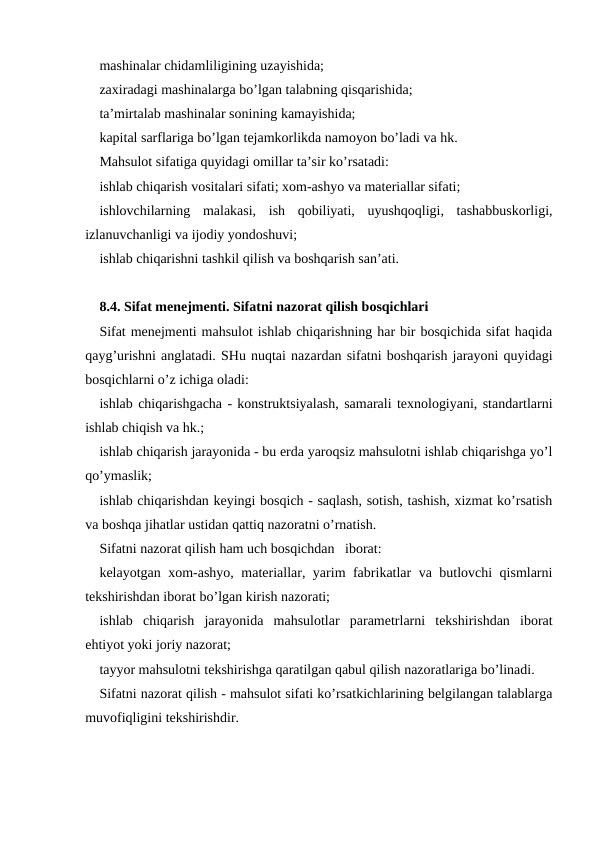 mashinalar chidamliligining uzayishida; 
zaxiradagi mashinalarga bo’lgan talabning qisqarishida;
ta’mirtalab mashinalar sonining kamayishida;
kapital sarflariga bo’lgan tejamkorlikda namoyon bo’ladi va hk.
Mahsulot sifatiga quyidagi omillar ta’sir ko’rsatadi:
ishlab chiqarish vositalari sifati; xom-ashyo va materiallar sifati;
ishlovchilarning  malakasi,  ish  qobiliyati,  uyushqoqligi,  tashabbuskorligi,
izlanuvchanligi va ijodiy yondoshuvi;
ishlab chiqarishni tashkil qilish va boshqarish san’ati.
8.4. Sifat menejmenti. Sifatni nazorat qilish bosqichlari
Sifat menejmenti mahsulot ishlab chiqarishning har bir bosqichida sifat haqida
qayg’urishni anglatadi. SHu nuqtai nazardan sifatni boshqarish jarayoni quyidagi
bosqichlarni o’z ichiga oladi:
ishlab chiqarishgacha - konstruktsiyalash, samarali texnologiyani, standartlarni
ishlab chiqish va hk.;
ishlab chiqarish jarayonida - bu erda yaroqsiz mahsulotni ishlab chiqarishga yo’l
qo’ymaslik;
ishlab chiqarishdan keyingi bosqich - saqlash, sotish, tashish, xizmat ko’rsatish
va boshqa jihatlar ustidan qattiq nazoratni o’rnatish.
Sifatni nazorat qilish ham uch bosqichdan   iborat:
kelayotgan xom-ashyo, materiallar, yarim fabrikatlar va butlovchi qismlarni
tekshirishdan iborat bo’lgan kirish nazorati;
ishlab  chiqarish  jarayonida  mahsulotlar  parametrlarni  tekshirishdan  iborat
ehtiyot yoki joriy nazorat;
tayyor mahsulotni tekshirishga qaratilgan qabul qilish nazoratlariga bo’linadi.
Sifatni nazorat qilish - mahsulot sifati ko’rsatkichlarining belgilangan talablarga
muvofiqligini tekshirishdir.
