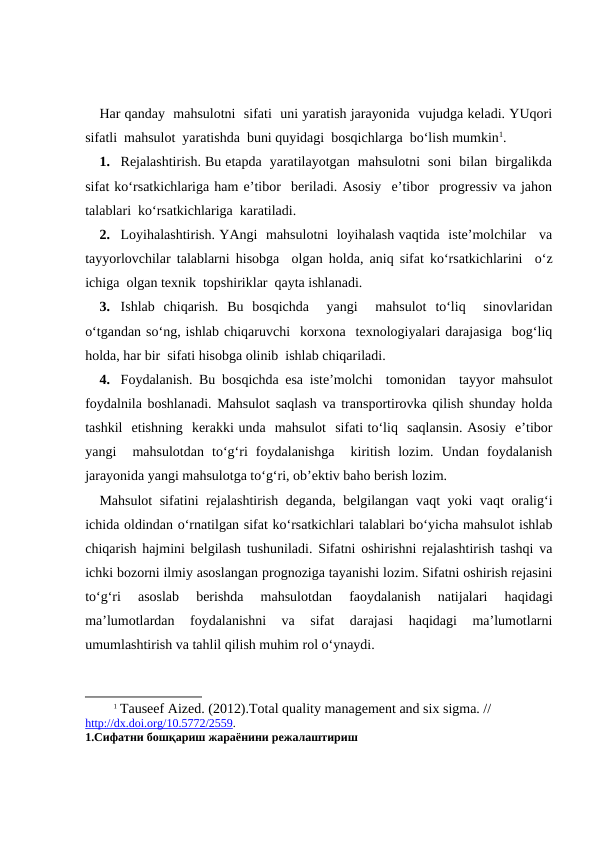 Har qanday  mahsulotni  sifati  uni yaratish jarayonida  vujudga keladi. YUqori
sifatli  mahsulot  yaratishda  buni quyidagi  bosqichlarga  bo‘lish mumkin1.
1. Rejalashtirish. Bu etapda  yaratilayotgan  mahsulotni  soni  bilan  birgalikda
sifat ko‘rsatkichlariga ham e’tibor  beriladi. Asosiy  e’tibor  progressiv va jahon
talablari  ko‘rsatkichlariga  karatiladi.
2. Loyihalashtirish. YAngi  mahsulotni  loyihalash vaqtida  iste’molchilar   va
tayyorlovchilar talablarni hisobga  olgan holda, aniq sifat ko‘rsatkichlarini  o‘z
ichiga  olgan texnik  topshiriklar  qayta ishlanadi.
3. Ishlab  chiqarish.  Bu  bosqichda   yangi   mahsulot  to‘liq   sinovlaridan
o‘tgandan so‘ng, ishlab chiqaruvchi  korxona  texnologiyalari darajasiga  bog‘liq
holda, har bir  sifati hisobga olinib  ishlab chiqariladi.
4. Foydalanish. Bu bosqichda esa iste’molchi  tomonidan  tayyor mahsulot
foydalnila boshlanadi. Mahsulot saqlash va transportirovka qilish shunday holda
tashkil  etishning  kerakki unda  mahsulot  sifati to‘liq  saqlansin. Asosiy  e’tibor
yangi   mahsulotdan  to‘g‘ri  foydalanishga   kiritish  lozim.  Undan  foydalanish
jarayonida yangi mahsulotga to‘g‘ri, ob’ektiv baho berish lozim.
Mahsulot sifatini rejalashtirish deganda, belgilangan vaqt yoki vaqt oralig‘i
ichida oldindan o‘rnatilgan sifat ko‘rsatkichlari talablari bo‘yicha mahsulot ishlab
chiqarish hajmini belgilash tushuniladi. Sifatni oshirishni rejalashtirish tashqi va
ichki bozorni ilmiy asoslangan prognoziga tayanishi lozim. Sifatni oshirish rejasini
to‘g‘ri  asoslab  berishda  mahsulotdan  faoydalanish  natijalari  haqidagi
ma’lumotlardan  foydalanishni  va  sifat  darajasi  haqidagi  ma’lumotlarni
umumlashtirish va tahlil qilish muhim rol o‘ynaydi.
1 Tauseef Aized. (2012).Total quality management and six sigma. // 
http://dx.doi.org/10.5772/2559.
1.Сифатни бошқариш жараёнини режалаштириш
