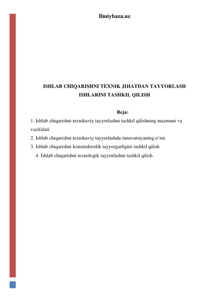 Ilmiybaza.uz 
 
 
 
 
 
 
ISHLAB CHIQARISHNI TEXNIK JIHATDAN TAYYORLASH 
ISHLARINI TASHKIL QILISH 
 
Reja: 
1. Ishlab chiqarishni texnikaviy tayyorlashni tashkil qilishning mazmuni va 
vazifalari 
2. Ishlab chiqarishni texnikaviy tayyorlashda innovatsiyaning o‘rni 
3. Ishlab chiqarishni konstruktorlik tayyorgarligini tashkil qilish 
4. Ishlab chiqarishni texnologik tayyorlashni tashkil qilish. 
 
 
 
 
 
 
 
 
 
 
 
 
 
 
