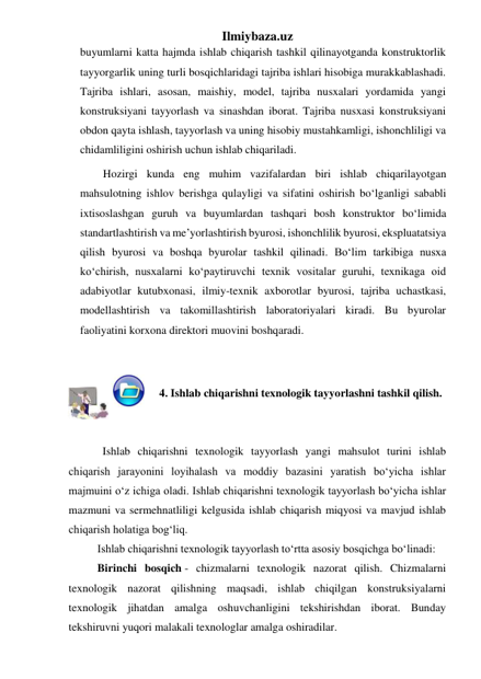 Ilmiybaza.uz 
buyumlarni katta hajmda ishlab chiqarish tashkil qilinayotganda konstruktorlik 
tayyorgarlik uning turli bosqichlaridagi tajriba ishlari hisobiga murakkablashadi. 
Tajriba ishlari, asosan, maishiy, model, tajriba nusxalari yordamida yangi 
konstruksiyani tayyorlash va sinashdan iborat. Tajriba nusxasi konstruksiyani 
obdon qayta ishlash, tayyorlash va uning hisobiy mustahkamligi, ishonchliligi va 
chidamliligini oshirish uchun ishlab chiqariladi.  
Hozirgi kunda eng muhim vazifalardan biri ishlab chiqarilayotgan 
mahsulotning ishlov berishga qulayligi va sifatini oshirish bo‘lganligi sababli 
ixtisoslashgan guruh va buyumlardan tashqari bosh konstruktor bo‘limida 
standartlashtirish va me’yorlashtirish byurosi, ishonchlilik byurosi, ekspluatatsiya 
qilish byurosi va boshqa byurolar tashkil qilinadi. Bo‘lim tarkibiga nusxa 
ko‘chirish, nusxalarni ko‘paytiruvchi texnik vositalar guruhi, texnikaga oid 
adabiyotlar kutubxonasi, ilmiy-texnik axborotlar byurosi, tajriba uchastkasi, 
modellashtirish va takomillashtirish laboratoriyalari kiradi. Bu byurolar 
faoliyatini korxona direktori muovini boshqaradi. 
 
 
                        4. Ishlab chiqarishni texnologik tayyorlashni tashkil qilish. 
 
 
            Ishlab chiqarishni texnologik tayyorlash yangi mahsulot turini ishlab 
chiqarish jarayonini loyihalash va moddiy bazasini yaratish bo‘yicha ishlar 
majmuini o‘z ichiga oladi. Ishlab chiqarishni texnologik tayyorlash bo‘yicha ishlar 
mazmuni va sermehnatliligi kelgusida ishlab chiqarish miqyosi va mavjud ishlab 
chiqarish holatiga bog‘liq. 
Ishlab chiqarishni texnologik tayyorlash to‘rtta asosiy bosqichga bo‘linadi: 
Birinchi bosqich - chizmalarni texnologik nazorat qilish. Chizmalarni 
texnologik nazorat qilishning maqsadi, ishlab chiqilgan konstruksiyalarni 
texnologik jihatdan amalga oshuvchanligini tekshirishdan iborat. Bunday 
tekshiruvni yuqori malakali texnologlar amalga oshiradilar. 
