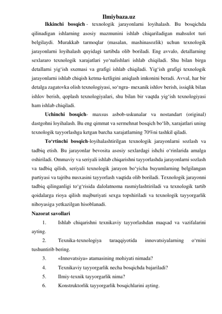 Ilmiybaza.uz 
Ikkinchi bosqich - texnologik jarayonlarni loyihalash. Bu bosqichda 
qilinadigan ishlarning asosiy mazmunini ishlab chiqariladigan mahsulot turi 
belgilaydi. Murakkab tarmoqlar (masalan, mashinasozlik) uchun texnologik 
jarayonlarni loyihalash quyidagi tartibda olib boriladi. Eng avvalo, detallarning 
sexlararo texnologik xarajatlari yo‘nalishlari ishlab chiqiladi. Shu bilan birga 
detallarni yig‘ish sxemasi va grafigi ishlab chiqiladi. Yig‘ish grafigi texnologik 
jarayonlarni ishlab chiqish ketma-ketligini aniqlash imkonini beradi. Avval, har bir 
detalga zagatovka olish texnologiyasi, so‘ngra- mexanik ishlov berish, issiqlik bilan 
ishlov berish, qoplash texnologiyalari, shu bilan bir vaqtda yig‘ish texnologiyasi 
ham ishlab chiqiladi.  
Uchinchi bosqich- maxsus asbob-uskunalar va nostandart (original) 
dastgohni loyihalash. Bu eng qimmat va sermehnat bosqich bo‘lib, xarajatlari uning 
texnologik tayyorlashga ketgan barcha xarajatlarning 70%ni tashkil qiladi. 
To‘rtinchi bosqich-loyihalashtirilgan texnologik jarayonlarni sozlash va 
tadbiq etish. Bu jarayonlar bevosita asosiy sexlardagi ishchi o‘rinlarida amalga 
oshiriladi. Ommaviy va seriyali ishlab chiqarishni tayyorlashda jarayonlarni sozlash 
va tadbiq qilish, seriyali texnologik jarayon bo‘yicha buyumlarning belgilangan 
partiyasi va tajriba nusxasini tayyorlash vaqtida olib boriladi. Texnologik jarayonni 
tadbiq qilinganligi to‘g‘risida dalolatnoma rasmiylashtiriladi va texnologik tartib 
qoidalarga rioya qilish majburiyati sexga topshiriladi va texnologik tayyorgarlik 
nihoyasiga yetkazilgan hisoblanadi. 
Nazorat savollari 
1. 
Ishlab chiqarishni texnikaviy tayyorlashdan maqsad va vazifalarini 
ayting. 
2. 
Texnika-texnologiya 
taraqqiyotida 
innovatsiyalarning 
o‘rnini 
tushuntirib bering. 
3. 
«Innovatsiya» atamasining mohiyati nimada? 
4. 
Texnikaviy tayyorgarlik necha bosqichda bajariladi? 
5. 
Ilmiy-texnik tayyorgarlik nima? 
6. 
Konstruktorlik tayyorgarlik bosqichlarini ayting. 
