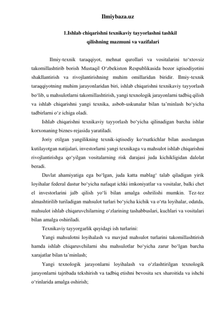 Ilmiybaza.uz 
 
    1.Ishlab chiqarishni texnikaviy tayyorlashni tashkil 
qilishning mazmuni va vazifalari 
 
      Ilmiy-texnik taraqqiyot, mehnat qurollari va vositalarini to‘xtovsiz 
takomillashtirib borish Mustaqil O‘zbekiston Respublikasida bozor iqtisodiyotini 
shakllantirish va rivojlantirishning muhim omillaridan biridir. Ilmiy-texnik 
taraqqiyotning muhim jarayonlaridan biri, ishlab chiqarishni texnikaviy tayyorlash 
bo‘lib, u mahsulotlarni takomillashtirish, yangi texnologik jarayonlarni tadbiq qilish 
va ishlab chiqarishni yangi texnika, asbob-uskunalar bilan ta’minlash bo‘yicha 
tadbirlarni o‘z ichiga oladi. 
Ishlab chiqarishni texnikaviy tayyorlash bo‘yicha qilinadigan barcha ishlar 
korxonaning biznes-rejasida yaratiladi. 
Joriy etilgan yangilikning texnik-iqtisodiy ko‘rsatkichlar bilan asoslangan 
kutilayotgan natijalari, investorlarni yangi texnikaga va mahsulot ishlab chiqarishni 
rivojlantirishga qo‘yilgan vositalarning risk darajasi juda kichikligidan dalolat 
beradi. 
Davlat ahamiyatiga ega bo‘lgan, juda katta mablag‘ talab qiladigan yirik 
loyihalar federal dastur bo‘yicha nafaqat ichki imkoniyatlar va vositalar, balki chet 
el investorlarini jalb qilish yo‘li bilan amalga oshrilishi mumkin. Tez-tez 
almashtirilib turiladigan mahsulot turlari bo‘yicha kichik va o‘rta loyihalar, odatda, 
mahsulot ishlab chiqaruvchilarning o‘zlarining tashabbuslari, kuchlari va vositalari 
bilan amalga oshiriladi. 
Texnikaviy tayyorgarlik quyidagi ish turlarini: 
Yangi mahsulotni loyihalash va mavjud mahsulot turlarini takomillashtirish 
hamda ishlab chiqaruvchilarni shu mahsulotlar bo‘yicha zarur bo‘lgan barcha 
xarajatlar bilan ta’minlash; 
Yangi texnologik jarayonlarni loyihalash va o‘zlashtirilgan texnologik 
jarayonlarni tajribada tekshirish va tadbiq etishni bevosita sex sharoitida va ishchi 
o‘rinlarida amalga oshirish; 
