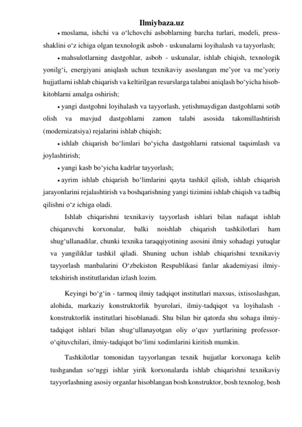 Ilmiybaza.uz 
 moslama, ishchi va o‘lchovchi asboblarning barcha turlari, modeli, press-
shaklini o‘z ichiga olgan texnologik asbob - uskunalarni loyihalash va tayyorlash; 
 mahsulotlarning dastgohlar, asbob - uskunalar, ishlab chiqish, texnologik 
yonilg‘i, energiyani aniqlash uchun texnikaviy asoslangan me’yor va me’yoriy 
hujjatlarni ishlab chiqarish va keltirilgan resurslarga talabni aniqlash bo‘yicha hisob-
kitoblarni amalga oshirish; 
 yangi dastgohni loyihalash va tayyorlash, yetishmaydigan dastgohlarni sotib 
olish 
va 
mavjud 
dastgohlarni 
zamon 
talabi 
asosida 
takomillashtirish 
(modernizatsiya) rejalarini ishlab chiqish; 
 ishlab chiqarish bo‘limlari bo‘yicha dastgohlarni ratsional taqsimlash va 
joylashtirish; 
 yangi kasb bo‘yicha kadrlar tayyorlash; 
 ayrim ishlab chiqarish bo‘limlarini qayta tashkil qilish, ishlab chiqarish 
jarayonlarini rejalashtirish va boshqarishning yangi tizimini ishlab chiqish va tadbiq 
qilishni o‘z ichiga oladi. 
Ishlab chiqarishni texnikaviy tayyorlash ishlari bilan nafaqat ishlab 
chiqaruvchi 
korxonalar, 
balki 
noishlab 
chiqarish 
tashkilotlari 
ham 
shug‘ullanadilar, chunki texnika taraqqiyotining asosini ilmiy sohadagi yutuqlar 
va yangiliklar tashkil qiladi. Shuning uchun ishlab chiqarishni texnikaviy 
tayyorlash manbalarini O‘zbekiston Respublikasi fanlar akademiyasi ilmiy-
tekshirish institutlaridan izlash lozim. 
Keyingi bo‘g‘in - tarmoq ilmiy tadqiqot institutlari maxsus, ixtisoslashgan, 
alohida, markaziy konstruktorlik byurolari, ilmiy-tadqiqot va loyihalash - 
konstruktorlik institutlari hisoblanadi. Shu bilan bir qatorda shu sohaga ilmiy-
tadqiqot ishlari bilan shug‘ullanayotgan oliy o‘quv yurtlarining professor-
o‘qituvchilari, ilmiy-tadqiqot bo‘limi xodimlarini kiritish mumkin. 
Tashkilotlar tomonidan tayyorlangan texnik hujjatlar korxonaga kelib 
tushgandan so‘nggi ishlar yirik korxonalarda ishlab chiqarishni texnikaviy 
tayyorlashning asosiy organlar hisoblangan bosh konstruktor, bosh texnolog, bosh 
