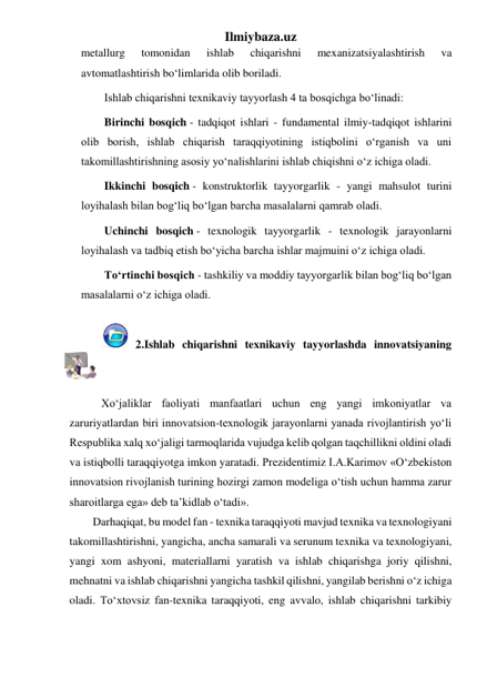 Ilmiybaza.uz 
metallurg 
tomonidan 
ishlab 
chiqarishni 
mexanizatsiyalashtirish 
va 
avtomatlashtirish bo‘limlarida olib boriladi. 
Ishlab chiqarishni texnikaviy tayyorlash 4 ta bosqichga bo‘linadi: 
Birinchi bosqich - tadqiqot ishlari - fundamental ilmiy-tadqiqot ishlarini 
olib borish, ishlab chiqarish taraqqiyotining istiqbolini o‘rganish va uni 
takomillashtirishning asosiy yo‘nalishlarini ishlab chiqishni o‘z ichiga oladi. 
Ikkinchi bosqich - konstruktorlik tayyorgarlik - yangi mahsulot turini 
loyihalash bilan bog‘liq bo‘lgan barcha masalalarni qamrab oladi. 
Uchinchi bosqich - texnologik tayyorgarlik - texnologik jarayonlarni 
loyihalash va tadbiq etish bo‘yicha barcha ishlar majmuini o‘z ichiga oladi. 
To‘rtinchi bosqich - tashkiliy va moddiy tayyorgarlik bilan bog‘liq bo‘lgan 
masalalarni o‘z ichiga oladi. 
 
               2.Ishlab chiqarishni texnikaviy tayyorlashda innovatsiyaning 
o‘rni 
 
   Xo‘jaliklar faoliyati manfaatlari uchun eng yangi imkoniyatlar va 
zaruriyatlardan biri innovatsion-texnologik jarayonlarni yanada rivojlantirish yo‘li 
Respublika xalq xo‘jaligi tarmoqlarida vujudga kelib qolgan taqchillikni oldini oladi 
va istiqbolli taraqqiyotga imkon yaratadi. Prezidentimiz I.A.Karimov «O‘zbekiston 
innovatsion rivojlanish turining hozirgi zamon modeliga o‘tish uchun hamma zarur 
sharoitlarga ega» deb ta’kidlab o‘tadi». 
Darhaqiqat, bu model fan - texnika taraqqiyoti mavjud texnika va texnologiyani 
takomillashtirishni, yangicha, ancha samarali va serunum texnika va texnologiyani, 
yangi xom ashyoni, materiallarni yaratish va ishlab chiqarishga joriy qilishni, 
mehnatni va ishlab chiqarishni yangicha tashkil qilishni, yangilab berishni o‘z ichiga 
oladi. To‘xtovsiz fan-texnika taraqqiyoti, eng avvalo, ishlab chiqarishni tarkibiy 
