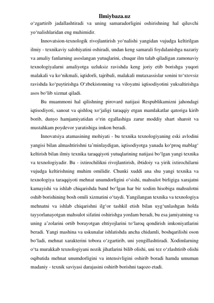 Ilmiybaza.uz 
o‘zgartirib jadallashtiradi va uning samaradorligini oshirishning hal qiluvchi 
yo‘nalishlaridan eng muhimidir. 
Innovatsion-texnologik rivojlantirish yo‘nalishi yangidan vujudga keltirilgan 
ilmiy - texnikaviy salohiyatini oshiradi, undan keng samarali foydalanishga nazariy 
va amaliy fanlarning asoslangan yutuqlarini, chuqur ilm talab qiladigan zamonaviy 
texnologiyalarni amaliyotga uzluksiz ravishda keng joriy etib borishga yuqori 
malakali va ko‘nikmali, iqtidorli, tajribali, malakali mutaxassislar sonini to‘xtovsiz 
ravishda ko‘paytirishga O‘zbekistonning va viloyatni iqtisodiyotini yuksaltirishga 
asos bo‘lib xizmat qiladi. 
Bu muammoni hal qilishning pirovard natijasi Respublikamizni jahondagi 
iqtisodiyoti, sanoat va qishloq xo‘jaligi taraqqiy etgan mamlakatlar qatoriga kirib 
borib, dunyo hamjamiyatidan o‘rin egallashiga zarur moddiy shart sharoit va 
mustahkam poydevor yaratishiga imkon beradi.  
Innovatsiya atamasining mohiyati - bu texnika texnologiyaning eski avlodini 
yangisi bilan almashtirishni ta’minlaydigan, iqtisodiyotga yanada ko‘proq mablag‘ 
keltirish bilan ilmiy texnika taraqqiyoti yutuqlarining natijasi bo‘lgan yangi texnika 
va texnologiyadir. Bu - ixtirochilikni rivojlantirish, ibtidoiy va yirik ixtirochilarni 
vujudga keltirishning muhim omilidir. Chunki xuddi ana shu yangi texnika va 
texnologiya taraqqiyoti mehnat unumdorligini o‘sishi, mahsulot birligiga xarajatni 
kamayishi va ishlab chiqarishda band bo‘lgan har bir xodim hisobiga mahsulotni 
oshib borishining bosh omili xizmatini o‘taydi. Yangilangan texnika va texnologiya 
mehnatni va ishlab chiqarishni ilg‘or tashkil etish bilan uyg‘unlashgan holda 
tayyorlanayotgan mahsulot sifatini oshirishga yordam beradi, bu esa jamiyatning va 
uning a’zolarini ortib borayotgan ehtiyojlarini to‘laroq qondirish imkoniyatlarini 
beradi. Yangi mashina va uskunalar ishlatishda ancha chidamli, boshqarilishi oson 
bo‘ladi, mehnat xarakterini tobora o‘zgartirib, uni yengillashtiradi. Xodimlarning 
o‘ta murakkab texnologiyani nozik jihatlarini bilib olishi, uni tez o‘zlashtirib olishi 
oqibatida mehnat unumdorligini va intensivligini oshirib boradi hamda umuman 
madaniy - texnik saviyasi darajasini oshirib borishni taqozo etadi.  
