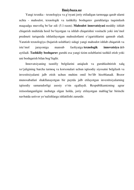 Ilmiybaza.uz 
Yangi texnika - texnologiya va g‘oyani joriy etiladigan tarmoqqa qarab ularni 
uchta - mahsulot, texnologik va tashkiliy boshqaruv guruhlariga taqsimlash 
maqsadga muvofiq bo‘lar edi (5.1-rasm). Mahsulot innovatsiyasi moddiy ishlab 
chiqarish muhitida hosil bo‘layotgan va ishlab chiqarishni vositachi yoki iste’mol 
predmeti tariqasida ishlatilayotgan mahsulotlarni o‘zgarishlarini qamrab oladi. 
Yaratish texnologiya (bajarish uslublari) sidagi yangi mahsulot ishlab chiqarish va 
iste’mol 
jarayoniga 
mansub 
faoliyatga texnologik 
innovatsiya deb 
aytiladi. Tashkiliy boshqaruv guruhi esa yangi tizim uslublarini tashkil etish yoki 
uni boshqarish bilan bog‘liqdir. 
Innovatsiyaning tasnifiy belgilarini aniqlash va guruhlashtirish xalq 
xo‘jaligining barcha tarmoq va korxonalari uchun iqtisodiy siyosatni belgilash va 
investitsiyalarni jalb etish uchun muhim omil bo‘lib hisoblanadi. Bozor 
munosabatlari shakllanayotgan bir paytda jalb etilayotgan investitsiyalarning 
iqtisodiy samaradorligi asosiy o‘rin 
egallaydi. Respublikamizning agrar 
ixtisoslanganligini inobatga olgan holda, joriy etilayotgan mablag‘lar birinchi 
navbatda ustivor yo‘nalishlarga ishlatilishi zarurdir. 
 
 
 
 
 
 
 
 
 
