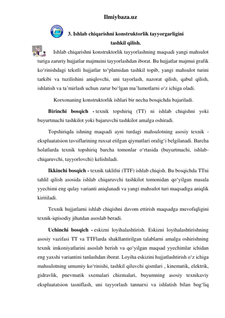 Ilmiybaza.uz 
 
3. Ishlab chiqarishni konstruktorlik tayyorgarligini 
tashkil qilish. 
            Ishlab chiqarishni konstruktorlik tayyorlashning maqsadi yangi mahsulot 
turiga zaruriy hujjatlar majmuini tayyorlashdan iborat. Bu hujjatlar majmui grafik 
ko‘rinishdagi tekstli hujjatlar to‘plamidan tashkil topib, yangi mahsulot turini 
tarkibi va tuzilishini aniqlovchi, uni tayorlash, nazorat qilish, qabul qilish, 
ishlatish va ta’mirlash uchun zarur bo‘lgan ma’lumotlarni o‘z ichiga oladi. 
Korxonaning konstruktorlik ishlari bir necha bosqichda bajariladi. 
Birinchi bosqich - texnik topshiriq (TT) ni ishlab chiqishni yoki 
buyurtmachi tashkilot yoki bajaruvchi tashkilot amalga oshiradi. 
Topshiriqda ishning maqsadi ayni turdagi mahsulotning asosiy texnik - 
ekspluatatsion tavsiflarining ruxsat etilgan qiymatlari oralig‘i belgilanadi. Barcha 
holatlarda texnik topshiriq barcha tomonlar o‘rtasida (buyurtmachi, ishlab-
chiqaruvchi, tayyorlovchi) kelishiladi.  
Ikkinchi bosqich - texnik taklifni (TTF) ishlab chiqish. Bu bosqichda TTni 
tahlil qilish asosida ishlab chiqaruvchi tashkilot tomonidan qo‘yilgan masala 
yyechimi eng qulay varianti aniqlanadi va yangi mahsulot turi maqsadiga aniqlik 
kiritiladi. 
Texnik hujjatlarni ishlab chiqishni davom ettirish maqsadga muvofiqligini 
texnik-iqtisodiy jihatdan asoslab beradi. 
Uchinchi bosqich - eskizni loyihalashtirish. Eskizni loyihalashtirishning 
asosiy vazifasi TT va TTFlarda shakllantirilgan talablarni amalga oshirishning 
texnik imkoniyatlarini asoslab berish va qo‘yilgan maqsad yyechimlar ichidan 
eng yaxshi variantini tanlashdan iborat. Loyiha eskizini hujjatlashtirish o‘z ichiga 
mahsulotning umumiy ko‘rinishi, tashkil qiluvchi qismlari , kinematik, elektrik, 
gidravlik, pnevmatik sxemalari chizmalari, buyumning asosiy texnikaviy 
ekspluatatsion tasniflash, uni tayyorlash tannarxi va ishlatish bilan bog‘liq 
