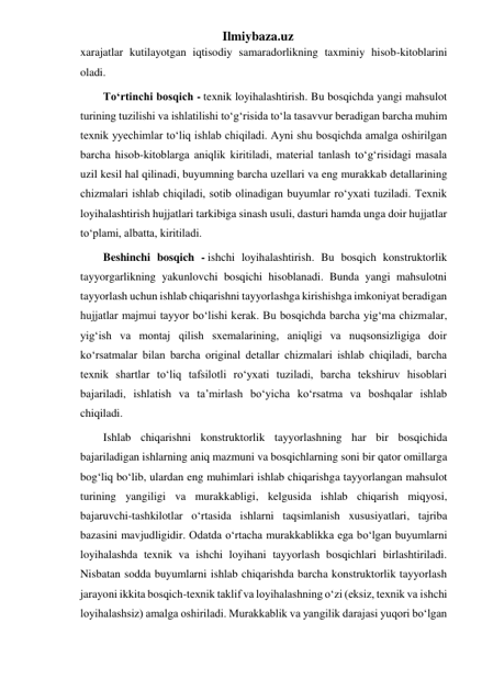 Ilmiybaza.uz 
xarajatlar kutilayotgan iqtisodiy samaradorlikning taxminiy hisob-kitoblarini 
oladi.  
To‘rtinchi bosqich - texnik loyihalashtirish. Bu bosqichda yangi mahsulot 
turining tuzilishi va ishlatilishi to‘g‘risida to‘la tasavvur beradigan barcha muhim 
texnik yyechimlar to‘liq ishlab chiqiladi. Ayni shu bosqichda amalga oshirilgan 
barcha hisob-kitoblarga aniqlik kiritiladi, material tanlash to‘g‘risidagi masala 
uzil kesil hal qilinadi, buyumning barcha uzellari va eng murakkab detallarining 
chizmalari ishlab chiqiladi, sotib olinadigan buyumlar ro‘yxati tuziladi. Texnik 
loyihalashtirish hujjatlari tarkibiga sinash usuli, dasturi hamda unga doir hujjatlar 
to‘plami, albatta, kiritiladi. 
Beshinchi bosqich - ishchi loyihalashtirish. Bu bosqich konstruktorlik 
tayyorgarlikning yakunlovchi bosqichi hisoblanadi. Bunda yangi mahsulotni 
tayyorlash uchun ishlab chiqarishni tayyorlashga kirishishga imkoniyat beradigan 
hujjatlar majmui tayyor bo‘lishi kerak. Bu bosqichda barcha yig‘ma chizmalar, 
yig‘ish va montaj qilish sxemalarining, aniqligi va nuqsonsizligiga doir 
ko‘rsatmalar bilan barcha original detallar chizmalari ishlab chiqiladi, barcha 
texnik shartlar to‘liq tafsilotli ro‘yxati tuziladi, barcha tekshiruv hisoblari 
bajariladi, ishlatish va ta’mirlash bo‘yicha ko‘rsatma va boshqalar ishlab 
chiqiladi. 
Ishlab chiqarishni konstruktorlik tayyorlashning har bir bosqichida 
bajariladigan ishlarning aniq mazmuni va bosqichlarning soni bir qator omillarga 
bog‘liq bo‘lib, ulardan eng muhimlari ishlab chiqarishga tayyorlangan mahsulot 
turining yangiligi va murakkabligi, kelgusida ishlab chiqarish miqyosi, 
bajaruvchi-tashkilotlar o‘rtasida ishlarni taqsimlanish xususiyatlari, tajriba 
bazasini mavjudligidir. Odatda o‘rtacha murakkablikka ega bo‘lgan buyumlarni 
loyihalashda texnik va ishchi loyihani tayyorlash bosqichlari birlashtiriladi. 
Nisbatan sodda buyumlarni ishlab chiqarishda barcha konstruktorlik tayyorlash 
jarayoni ikkita bosqich-texnik taklif va loyihalashning o‘zi (eksiz, texnik va ishchi 
loyihalashsiz) amalga oshiriladi. Murakkablik va yangilik darajasi yuqori bo‘lgan 
