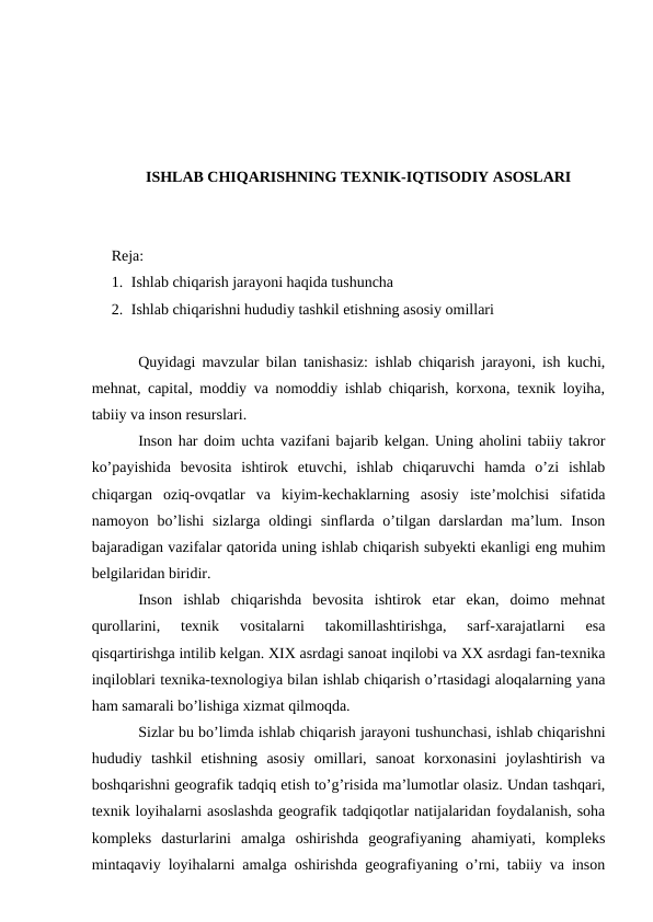 ISHLAB CHIQARISHNING TEXNIK-IQTISODIY ASOSLARI
Reja: 
1. Ishlab chiqarish jarayoni haqida tushuncha
2. Ishlab chiqarishni hududiy tashkil etishning asosiy omillari
Quyidagi mavzular bilan tanishasiz: ishlab chiqarish jarayoni, ish kuchi,
mehnat, capital, moddiy va nomoddiy ishlab chiqarish, korxona, texnik loyiha,
tabiiy va inson resurslari.
Inson har doim uchta vazifani bajarib kelgan. Uning aholini tabiiy takror
ko’payishida  bevosita  ishtirok  etuvchi,  ishlab  chiqaruvchi  hamda  o’zi  ishlab
chiqargan  oziq-ovqatlar  va  kiyim-kechaklarning  asosiy  iste’molchisi  sifatida
namoyon bo’lishi  sizlarga oldingi  sinflarda o’tilgan darslardan ma’lum. Inson
bajaradigan vazifalar qatorida uning ishlab chiqarish subyekti ekanligi eng muhim
belgilaridan biridir.
Inson  ishlab  chiqarishda  bevosita  ishtirok  etar  ekan,  doimo  mehnat
qurollarini,  texnik  vositalarni  takomillashtirishga,  sarf-xarajatlarni  esa
qisqartirishga intilib kelgan. XIX asrdagi sanoat inqilobi va XX asrdagi fan-texnika
inqiloblari texnika-texnologiya bilan ishlab chiqarish o’rtasidagi aloqalarning yana
ham samarali bo’lishiga xizmat qilmoqda.
Sizlar bu bo’limda ishlab chiqarish jarayoni tushunchasi, ishlab chiqarishni
hududiy  tashkil  etishning  asosiy  omillari,  sanoat  korxonasini  joylashtirish  va
boshqarishni geografik tadqiq etish to’g’risida ma’lumotlar olasiz. Undan tashqari,
texnik loyihalarni asoslashda geografik tadqiqotlar natijalaridan foydalanish, soha
kompleks  dasturlarini  amalga  oshirishda  geografiyaning  ahamiyati,  kompleks
mintaqaviy loyihalarni amalga oshirishda geografiyaning o’rni, tabiiy va inson
