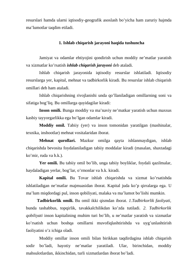 resurslari hamda ularni iqtisodiy-geografik asoslash bo’yicha ham zaruriy hajmda
ma’lumotlar taqdim etiladi.
1. Ishlab chiqarish jarayoni haqida tushuncha
Jamiyat va odamlar ehtiyojini qondirish uchun moddiy ne’matlar yaratish
va xizmatlar ko’rsatish ishlab chiqarish jarayoni deb ataladi.
Ishlab  chiqarish  jarayonida  iqtisodiy  resurslar  ishlatiladi.  Iqtisodiy
resurslarga yer, kapital, mehnat va tadbirkorlik kiradi. Bu resurslar ishlab chiqarish
omillari deb ham ataladi.
Ishlab chiqarishning rivojlanishi unda qo’llaniladigan omillarning soni va
sifatiga bog’liq. Bu omillarga quyidagilar kiradi:
Inson omili. Bunga moddiy va ma’naviy ne’matkar yaratish uchun maxsus
kasbiy tayyorgarlikka ega bo’lgan odamlar kiradi.
Moddiy omil. Tabiiy (yer) va inson tomonidan yaratilgan (mashinalar,
texnika, inshootlar) mehnat vositalaridan iborat. 
Mehnat  qurollari. Mazkur  omilga  qayta  ishlanmaydigan,  ishlab
chiqarishda bevosita foydalaniladigan tabiiy moddalar kiradi (masalan, shaxtadagi
ko’mir, ruda va h.k.).
Yer omili. Bu tabiiy omil bo’lib, unga tabiiy boyliklar, foydali qazilmalar,
haydaladigan yerlar, bog’lar, o’rmonlar va h.k. kiradi.
Kapital  omili. Bu  Tovar  ishlab  chiqarishda  va  xizmat  ko’rsatishda
ishlatiladigan ne’matlar majmuasidan iborat. Kapital juda ko’p qirralarga ega. U
ma’lum miqdordagi pul, inson qobiliyati, malaka va ma’lumot bo’lishi mumkin.
Tadbirkorlik omili. Bu omil ikki qismdan iborat. 1.Tadbirkorlik faoliyati,
bunda  tashabbus,  topqirlik,  tavakkalchilikdan  ko’zda  tutiladi.  2.  Tadbirkorlik
qobiliyati inson kapitalining muhim turi bo’lib, u ne’matlar yaratish va xizmatlar
ko’rsatish  uchun  boshqa  omillarni  muvofiqlashtirishda  va  uyg’unlashtirish
faoliyatini o’z ichiga oladi.
Moddiy omillar inson omili bilan birikkan taqdirdagina ishlab chiqarish
sodir  bo’ladi,  hayotiy  ne’matlar  yaratiladi.  Ular,  birinchidan,  moddiy
mahsulotlardan, ikkinchidan, turli xizmatlardan iborat bo’ladi. 
