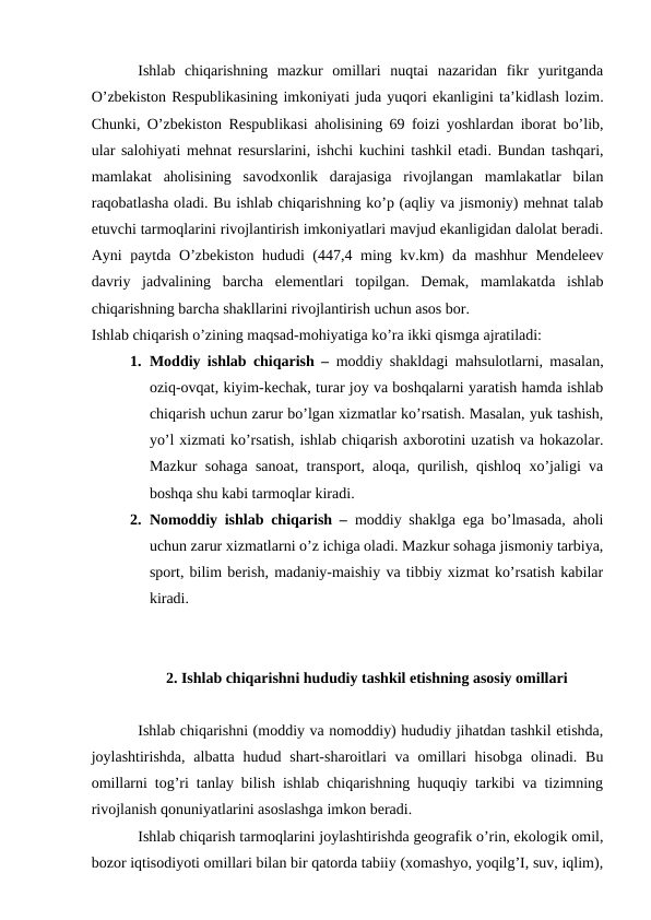 Ishlab  chiqarishning  mazkur  omillari  nuqtai  nazaridan  fikr  yuritganda
O’zbekiston Respublikasining imkoniyati juda yuqori ekanligini ta’kidlash lozim.
Chunki, O’zbekiston Respublikasi aholisining 69 foizi yoshlardan iborat bo’lib,
ular salohiyati mehnat resurslarini, ishchi kuchini tashkil etadi. Bundan tashqari,
mamlakat  aholisining  savodxonlik  darajasiga  rivojlangan  mamlakatlar  bilan
raqobatlasha oladi. Bu ishlab chiqarishning ko’p (aqliy va jismoniy) mehnat talab
etuvchi tarmoqlarini rivojlantirish imkoniyatlari mavjud ekanligidan dalolat beradi.
Ayni paytda O’zbekiston hududi (447,4 ming kv.km) da mashhur  Mendeleev
davriy  jadvalining  barcha  elementlari  topilgan.  Demak,  mamlakatda  ishlab
chiqarishning barcha shakllarini rivojlantirish uchun asos bor.
Ishlab chiqarish o’zining maqsad-mohiyatiga ko’ra ikki qismga ajratiladi: 
1. Moddiy ishlab chiqarish –  moddiy shakldagi mahsulotlarni, masalan,
oziq-ovqat, kiyim-kechak, turar joy va boshqalarni yaratish hamda ishlab
chiqarish uchun zarur bo’lgan xizmatlar ko’rsatish. Masalan, yuk tashish,
yo’l xizmati ko’rsatish, ishlab chiqarish axborotini uzatish va hokazolar.
Mazkur sohaga sanoat, transport, aloqa, qurilish, qishloq xo’jaligi va
boshqa shu kabi tarmoqlar kiradi. 
2. Nomoddiy ishlab chiqarish – moddiy shaklga ega bo’lmasada, aholi
uchun zarur xizmatlarni o’z ichiga oladi. Mazkur sohaga jismoniy tarbiya,
sport, bilim berish, madaniy-maishiy va tibbiy xizmat ko’rsatish kabilar
kiradi.
2. Ishlab chiqarishni hududiy tashkil etishning asosiy omillari
Ishlab chiqarishni (moddiy va nomoddiy) hududiy jihatdan tashkil etishda,
joylashtirishda,  albatta  hudud shart-sharoitlari  va  omillari  hisobga  olinadi. Bu
omillarni tog’ri tanlay bilish ishlab chiqarishning huquqiy tarkibi va tizimning
rivojlanish qonuniyatlarini asoslashga imkon beradi. 
Ishlab chiqarish tarmoqlarini joylashtirishda geografik o’rin, ekologik omil,
bozor iqtisodiyoti omillari bilan bir qatorda tabiiy (xomashyo, yoqilg’I, suv, iqlim),
