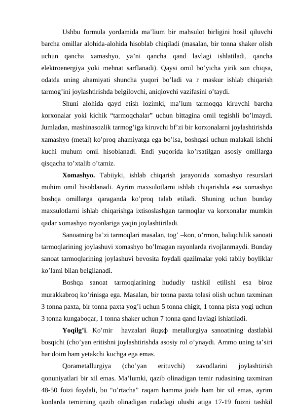 Ushbu formula yordamida ma’lium bir mahsulot birligini hosil qiluvchi
barcha omillar alohida-alohida hisoblab chiqiladi (masalan, bir tonna shaker olish
uchun  qancha  xamashyo,  ya’ni  qancha  qand  lavlagi  ishlatiladi,  qancha
elektroenergiya yoki mehnat sarflanadi). Qaysi omil bo’yicha yirik son chiqsa,
odatda uning ahamiyati  shuncha yuqori  bo’ladi  va  г maskur  ishlab chiqarish
tarmog’ini joylashtirishda belgilovchi, aniqlovchi vazifasini o’taydi.
Shuni  alohida  qayd  etish  lozimki,  ma’lum  tarmoqqa  kiruvchi  barcha
korxonalar yoki kichik “tarmoqchalar” uchun bittagina omil tegishli bo’lmaydi.
Jumladan, mashinasozlik tarmog’iga kiruvchi bf’zi bir korxonalarni joylashtirishda
xamashyo (metal) ko’proq ahamiyatga ega bo’lsa, boshqasi uchun malakali ishchi
kuchi  muhum  omil  hisoblanadi.  Endi  yuqorida  ko’rsatilgan  asosiy  omillarga
qisqacha to’xtalib o’tamiz. 
Xomashyo.  Tabiiyki,  ishlab  chiqarish  jarayonida  xomashyo  resurslari
muhim omil hisoblanadi. Ayrim maxsulotlarni ishlab chiqarishda esa xomashyo
boshqa  omillarga  qaraganda  ko’proq  talab  etiladi.  Shuning  uchun  bunday
maxsulotlarni ishlab chiqarishga ixtisoslashgan tarmoqlar va korxonalar mumkin
qadar xomashyo rayonlariga yaqin joylashtiriladi.
Sanoatning ba’zi tarmoqlari masalan, tog’ –kon, o’rmon, baliqchilik sanoati
tarmoqlarining joylashuvi xomashyo bo’lmagan rayonlarda rivojlanmaydi. Bunday
sanoat tarmoqlarining joylashuvi bevosita foydali qazilmalar yoki tabiiy boyliklar
ko’lami bilan belgilanadi.
Boshqa  sanoat  tarmoqlarining  hududiy  tashkil  etilishi  esa  biroz
murakkabroq ko’rinisga ega. Masalan, bir tonna paxta tolasi olish uchun taxminan
3 tonna paxta, bir tonna paxta yog’i uchun 5 tonna chigit, 1 tonna pista yogi uchun
3 tonna kungaboqar, 1 tonna shaker uchun 7 tonna qand lavlagi ishlatiladi.
Yoqilg’i.  Ko’mir   havzalari  йщкф metallurgiya  sanoatining  dastlabki
bosqichi (cho’yan eritishni joylashtirishda asosiy rol o’ynaydi. Ammo uning ta’siri
har doim ham yetakchi kuchga ega emas. 
Qorametallurgiya  (cho’yan  erituvchi)  zavodlarini  joylashtirish
qonuniyatlari bir xil emas. Ma’lumki, qazib olinadigan temir rudasining taxminan
48-50 foizi foydali, bu “o’rtacha” raqam hamma joida ham bir xil emas, ayrim
konlarda temirning qazib olinadigan rudadagi ulushi atiga 17-19 foizni tashkil

