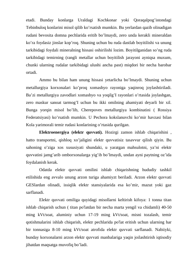 etadi.  Bunday  konlarga  Uraldagi  Kochkonar  yoki  Qoraqalpog’istondagi
Tebinbuloq konlarini misol qilib ko’rsatish mumkin. Bu yerlardan qazib olinadigan
rudani bevosita domna pechlarida eritib bo’lmaydi, zero unda kerakli mineraldan
ko’ra foydasiz jinslar kop’roq. Shuning uchun bu ruda dastlab boyitilishi va unung
tarkibidagi foydali mineralning hissasi oshirilishi lozim. Boyitilganidan so’ng ruda
tarkibidagi temirning (rangli metallar uchun boyitilish jarayoni ayniqsa muxum,
chunki ularning rudalar tarkibidagi ulushi ancha past) miqdori bir necha barobar
ortadi.
Ammo bu bilan ham unung hissasi yetarlicha bo’lmaydi. Shuning uchun
metallurgiya  korxonalari  ko’proq  xomashyo  rayoniga  yaqinroq  joylashtiriladi.
Ba’zi metallurgiya zavodlari xomashyo va yoqilg’I rayonlari o’rtasida joylashgan,
zero maskur sanoat tarmog’I uchun bu ikki omilning ahamiyati deyarli bir xil.
Bunga  yorqin  misol  bo’lib,  Cherepoves  metallurgiya  kombinatini  (  Rossiya
Federatsiyasi) ko’rsatish mumkin. U Pechora kokslanuvchi ko’mir havzasi bilan
Kola yarimorali temir rudasi konlarining o’rtasida qurilgan.
Elektroenergiya (elektr quvvati). Hozirgi  zamon  ishlab  chiqarishini  ,
hatto transportni, qishloq xo’jaligini elektr quvvatisiz tasavvur qilish qiyin. Bu
sahoning  o’ziga  xos  xususiyati  shundaki,  u  yaratgan  mahsulotni,  ya’ni  elektr
quvvatini jamg’arib omborxonalarga yig’ib bo’lmaydi, undan ayni paytning oz’ida
foydalanish kerak.
Odatda  elektr  quvvati  omilini  ishlab  chiqarishning  hududiy  tashkil
etilishida eng avvalo unung arzon turiga ahamiyzt beriladi. Arzon elektr quvvati
GESlardan  olinadi,  issiqlik  elektr  stansiyalarida  esa  ko’mir,  mazut  yoki  gaz
sarflanadi. 
Elektr quvvati omiliga quyidagi misollarni keltirish kifoya: 1 tonna titan
ishlab chiqarish uchun ( titan po'latdan bir necha marta yengil va chidamli) 40-50
ming  kVt/soat,  aluminiy  uchun  17-19  ming  kVt/soat,  misni  tozalash,  temir
qotishmalarini ishlab chiqarish, elektr pechlarida po'lat eritish uchun ularning har
bir  tonnasiga  8-10 ming kVt/soat  atrofida elektr  quvvati  sarflanadi. Nabiiyki,
bunday korxonalarni arzon elektr quvvati manbalariga yaqin joilashtirish iqtisodiy
jihatdan maqsatga muvofiq bo’ladi. 
