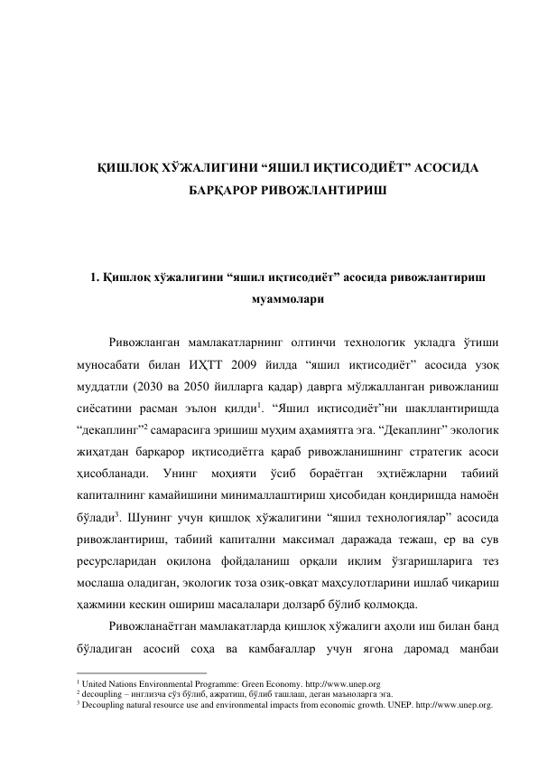  
 
 
 
 
ҚИШЛОҚ ХЎЖАЛИГИНИ “ЯШИЛ ИҚТИСОДИЁТ” АСОСИДА 
БАРҚАРОР РИВОЖЛАНТИРИШ 
 
 
 
1. Қишлоқ хўжалигини “яшил иқтисодиёт” асосида ривожлантириш 
муаммолари 
 
Ривожланган мамлакатларнинг олтинчи технологик укладга ўтиши 
муносабати билан ИҲТТ 2009 йилда “яшил иқтисодиёт” асосида узоқ 
муддатли (2030 ва 2050 йилларга қадар) даврга мўлжалланган ривожланиш 
сиёсатини расман эълон қилди1. “Яшил иқтисодиёт”ни шакллантиришда 
“декаплинг”2 самарасига эришиш муҳим аҳамиятга эга. “Декаплинг” экологик 
жиҳатдан барқарор иқтисодиётга қараб ривожланишнинг стратегик асоси 
ҳисобланади. 
Унинг 
моҳияти 
ўсиб 
бораётган 
эҳтиёжларни 
табиий 
капиталнинг камайишини минималлаштириш ҳисобидан қондиришда намоён 
бўлади3. Шунинг учун қишлоқ хўжалигини “яшил технологиялар” асосида 
ривожлантириш, табиий капитални максимал даражада тежаш, ер ва сув 
ресурсларидан оқилона фойдаланиш орқали иқлим ўзгаришларига тез 
мослаша оладиган, экологик тоза озиқ-овқат маҳсулотларини ишлаб чиқариш 
ҳажмини кескин ошириш масалалари долзарб бўлиб қолмоқда.  
Ривожланаётган мамлакатларда қишлоқ хўжалиги аҳоли иш билан банд 
бўладиган асосий соҳа ва камбағаллар учун ягона даромад манбаи 
                                                 
1 United Nations Environmental Programme: Green Economy. http://www.unep.org 
2 decoupling – инглизча сўз бўлиб, ажратиш, бўлиб ташлаш, деган маъноларга эга. 
3 Decoupling natural resource use and environmental impacts from economic growth. UNEP. http://www.unep.org. 
