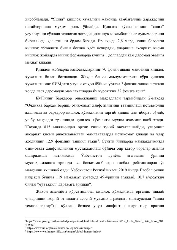 ҳисобланади. “Яшил” қишлоқ хўжалиги жаҳонда камбағаллик даражасини 
пасайтиришда муҳим роль ўйнайди. Қишлоқ хўжалигининг “яшил” 
усулларини қўллаш экологик деградациялашув ва камбағаллик муаммоларини 
биргаликда ҳал этишга ёрдам беради. Ер юзида 2,6 млрд. киши бевосита 
қишлоқ хўжалиги билан боғлиқ ҳаёт кечиради, уларнинг аксарият қисми 
қишлоқ жойларда кичик фермаларда кунига 1 доллардан кам даромад эвазига 
меҳнат қилади. 
Қишлоқ жойларда камбағалларнинг 70 фоизи яшаш манбаини қишлоқ 
хўжалиги билан боғлашади. Жаҳон банки маълумотларига кўра қишлоқ 
хўжалигининг ЯИМдаги улуши жаҳон бўйича ўртача 3 фоизни ташкил этгани 
ҳолда паст даромадли мамлакатларда бу кўрсаткич 32 фоизга тенг4.  
БМТнинг Барқарор ривожланиш мақсадлари таркибидаги 2-мақсад 
“Очликка барҳам бериш, озиқ-овқат хавфсизлигини таъминлаш, истеъмолни 
яхшилаш ва барқарор қишлоқ хўжалигини тарғиб қилиш”дан иборат бўлиб, 
ушбу мақсадга эришишда қишлоқ хўжалиги муҳим аҳамият касб этади. 
Жаҳонда 815 миллиондан ортиқ киши тўйиб овқатланмайди, уларнинг 
аксарият қисми ривожланаётган мамлакатларда истиқомат қилади ва улар 
аҳолининг 12,9 фоизини ташкил этади5. Сўнгги йилларда мамлакатимизда 
озиқ-овқат хавфсизлигини мустаҳкамлаш бўйича бир қатор чоралар амалга 
оширилиши 
натижасида 
Ўзбекистон 
дунёда 
эгаллаган 
ўрнини 
мустаҳкамлашга эришди ва босқичма-босқич глобал рейтингларда ўз 
мавқеини яхшилаб олди. Ўзбекистон Республикаси 2019 йилда Глобал очлик 
индекси бўйича 119 мамлакат ўртасида 49-ўринни эгаллаб, 10,7 кўрсаткич 
билан “мўътадил” даражага эришди6. 
Жаҳон амалиёти кўрсатишича, қишлоқ хўжалигида органик ишлаб 
чиқаришни жорий этишдаги асосий муаммо аграсонат мажмуасида “яшил 
технологиялар”ни қўллаш бизнес учун манфаатли шароитлар яратиш 
                                                 
4https://www.greengrowthknowledge.org/sites/default/files/downloads/resource/The_Little_Green_Data_Book_201
4_0.pdf 
5 https://www.un.org/sustainabledevelopment/ru/hunger/ 
6 https://www.welthungerhilfe.org/hunger/global-hunger-index/ 
