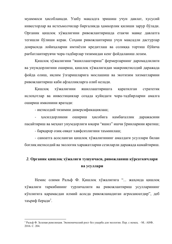 муаммоси ҳисобланади. Ушбу мақсадга эришиш учун давлат, хусусий 
инвесторлар ва истеъмолчилар биргаликда ҳамкорлик қилиши зарур бўлади. 
Органик қишлоқ хўжалигини ривожлантиришда етакчи мавқе давлатга 
тегишли бўлиши керак. Соҳани ривожлантириш учун мақсадли дастурлар 
доирасида лойиҳаларни имтиёзли кредитлаш ва солиққа тортиш бўйича 
рағбатлантирувчи чора-тадбирлар тизимидан кенг фойдаланиш лозим. 
Қишлоқ хўжалигини “яшиллаштириш” фермерларнинг даромадлилиги 
ва унумдорлигини ошириш, қишлоқ хўжалигидан макроиқтисодий даражада 
фойда олиш, иқлим ўзгаришларига мослашиш ва экотизим хизматларини 
ривожлантириш каби афзалликларга олиб келади. 
Қишлоқ 
хўжалигини 
яшиллаштиришга 
қаратилган 
стратегик 
ислоҳотлар ва инвестициялар соҳада қуйидаги чора-тадбирларни амалга 
ошириш имконини яратади: 
- иқтисодий тизимни диверсификациялаш;  
- 
ҳосилдорликни 
ошириш 
ҳисобига 
камбағаллик 
даражасини 
пасайтириш ва меҳнат унумдорлиги юқори “яшил” ишчи ўринларини яратиш;  
- барқарор озиқ-овқат хавфсизлигини таъминлаш;  
- саноатга асосланган қишлоқ хўжалигининг амалдаги усуллари билан 
боғлиқ иқтисодий ва экологик харажатларни сезиларли даражада камайтириш. 
 
2. Органик қишлоқ хўжалиги тушунчаси, ривожланиш кўрсаткичлари 
ва усуллари 
 
Немис олими Ральф Ф. Қишлоқ хўжалигига “... жаҳонда қишлоқ 
хўжалиги таркибининг турличалиги ва ривожлантириш усулларининг 
кўплигига қарамасдан илмий асосда ривожланадиган агросаноатдир”, деб 
таъриф беради7.  
                                                 
7 Ральф Ф. Зеленая революция. Экономический рост без ущерба для экологии. Пер. с немец.  –М.: АНФ, 
2016. С. 204. 
