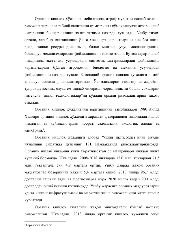 Органик қишлоқ хўжалиги дейилганда, атроф-муҳитни сақлаб қолиш, 
ривожлантириш ва табиий капитални жамғаришга кўмаклашувчи аграр ишлаб 
чиқаришни бошқаришнинг яхлит тизими назарда тутилади. Ушбу тизим 
аввало, ҳар бир минтақанинг ўзига хос шарт-шароитларини ҳисобга олган 
ҳолда ташқи ресурслардан эмас, балки минтақа учун мослаштирилган 
бошқарув механизмларидан фойдаланишни тақозо этади. Бу эса аграр ишлаб 
чиқаришда экстенсив усуллардан, синтетик материаллардан фойдаланиш 
қарама-қарши 
бўлган 
агрономия, 
биология 
ва 
механик 
усуллардан 
фойдаланишни назарда тутади. Замонавий органик қишлоқ хўжалиги илмий 
ёндашув асосида ривожлантирилади. Ўсимликларни етиштириш жараёни, 
тупроқшунослик, озуқа ем ишлаб чиқариш, чорвачилик ва бошқа соҳаларни 
интенсив “яшил технологиялар”ни қўллаш орқали ривожлантириш тақозо 
этилади.  
Органик қишлоқ хўжалигини юритишнинг тамойиллари 1980 йилда 
Халқаро органик қишлоқ хўжалиги ҳаракати федерацияси томонидан ишлаб 
чиқилган ва қуйидагилардан иборат: саломатлик, экология, адолат ва 
ғамҳўрлик8. 
Органик қишлоқ хўжалиги глобал “яшил иқтисодиёт”нинг муҳим 
йўналиши сифатида дунёнинг 181 мамлакатида ривожлантирилмоқда. 
Органик ишлаб чиқариш учун ажратилаётган ер майдонлари йилдан йилга 
кўпайиб бормоқда. Жумладан, 2008-2018 йилларда 15,0 млн. гектардан 71,5 
млн. гектаргача ёки 4,8 мартага ортди. Ушбу даврда жаҳон органик 
маҳсулотлар бозорининг ҳажми 5,4 мартага ошиб, 2018 йилда 96,7 млрд. 
долларни ташкил этди ва прогнозларга кўра 2020 йилга қадар 200 млрд. 
доллардан ошиб кетиши кутилмоқда. Ушбу жараёнга органик маҳсулотларни 
қайта ишлаш инфратузилмаси ва маркетингнинг ривожланиши катта таъсир 
кўрсатади.  
Органик қишлоқ хўжалиги жаҳон минтақалари бўйлаб нотекис 
ривожланган. Жумладан, 2018 йилда органик қишлоқ хўжалиги учун 
                                                 
8 https://www.ifoam.bio 

