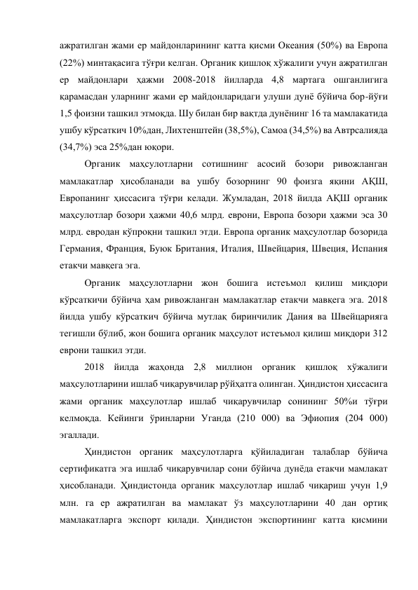 ажратилган жами ер майдонларининг катта қисми Океания (50%) ва Европа 
(22%) минтақасига тўғри келган. Органик қишлоқ хўжалиги учун ажратилган 
ер майдонлари ҳажми 2008-2018 йилларда 4,8 мартага ошганлигига 
қарамасдан уларнинг жами ер майдонларидаги улуши дунё бўйича бор-йўғи 
1,5 фоизни ташкил этмоқда. Шу билан бир вақтда дунёнинг 16 та мамлакатида 
ушбу кўрсаткич 10%дан, Лихтенштейн (38,5%), Самоа (34,5%) ва Автрсалияда 
(34,7%) эса 25%дан юқори. 
Органик маҳсулотларни сотишнинг асосий бозори ривожланган 
мамлакатлар ҳисобланади ва ушбу бозорнинг 90 фоизга яқини АҚШ, 
Европанинг ҳиссасига тўғри келади. Жумладан, 2018 йилда АҚШ органик 
маҳсулотлар бозори ҳажми 40,6 млрд. еврони, Европа бозори ҳажми эса 30 
млрд. евродан кўпроқни ташкил этди. Европа органик маҳсулотлар бозорида 
Германия, Франция, Буюк Британия, Италия, Швейцария, Швеция, Испания 
етакчи мавқега эга. 
Органик маҳсулотларни жон бошига истеъмол қилиш миқдори 
кўрсаткичи бўйича ҳам ривожланган мамлакатлар етакчи мавқега эга. 2018 
йилда ушбу кўрсаткич бўйича мутлақ биринчилик Дания ва Швейцарияга 
тегишли бўлиб, жон бошига органик маҳсулот истеъмол қилиш миқдори 312 
еврони ташкил этди. 
2018 йилда жаҳонда 2,8 миллион органик қишлоқ хўжалиги 
маҳсулотларини ишлаб чиқарувчилар рўйҳатга олинган. Ҳиндистон ҳиссасига 
жами органик маҳсулотлар ишлаб чиқарувчилар сонининг 50%и тўғри 
келмоқда. Кейинги ўринларни Уганда (210 000) ва Эфиопия (204 000) 
эгаллади. 
Ҳиндистон органик маҳсулотларга қўйиладиган талаблар бўйича 
сертификатга эга ишлаб чиқарувчилар сони бўйича дунёда етакчи мамлакат 
ҳисобланади. Ҳиндистонда органик маҳсулотлар ишлаб чиқариш учун 1,9 
млн. га ер ажратилган ва мамлакат ўз маҳсулотларини 40 дан ортиқ 
мамлакатларга экспорт қилади. Ҳиндистон экспортининг катта қисмини 
