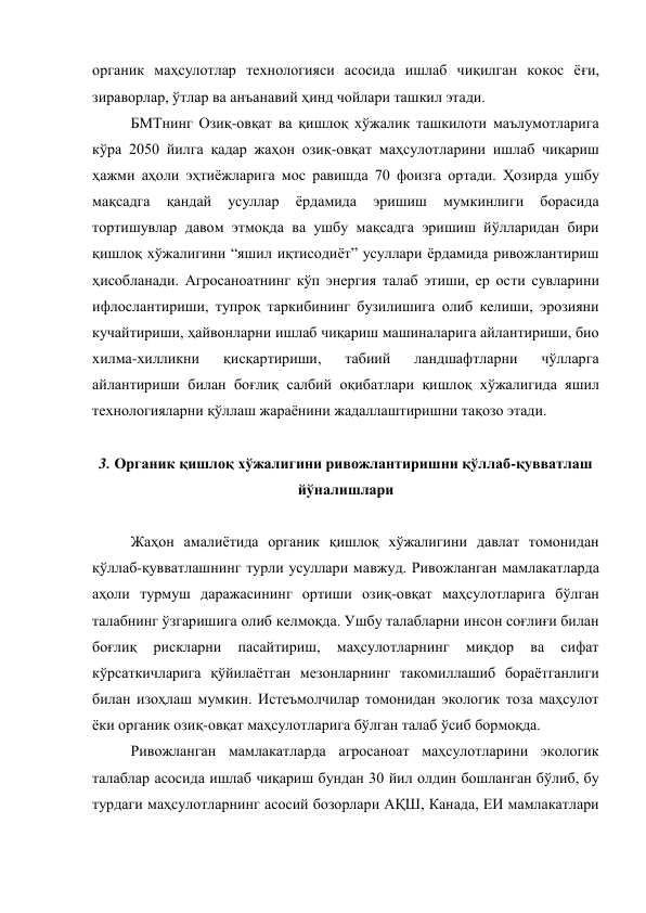 органик маҳсулотлар технологияси асосида ишлаб чиқилган кокос ёғи, 
зираворлар, ўтлар ва анъанавий ҳинд чойлари ташкил этади. 
БМТнинг Озиқ-овқат ва қишлоқ хўжалик ташкилоти маълумотларига 
кўра 2050 йилга қадар жаҳон озиқ-овқат маҳсулотларини ишлаб чиқариш 
ҳажми аҳоли эҳтиёжларига мос равишда 70 фоизга ортади. Ҳозирда ушбу 
мақсадга 
қандай 
усуллар 
ёрдамида 
эришиш 
мумкинлиги 
борасида 
тортишувлар давом этмоқда ва ушбу мақсадга эришиш йўлларидан бири 
қишлоқ хўжалигини “яшил иқтисодиёт” усуллари ёрдамида ривожлантириш 
ҳисобланади. Агросаноатнинг кўп энергия талаб этиши, ер ости сувларини 
ифлослантириши, тупроқ таркибининг бузилишига олиб келиши, эрозияни 
кучайтириши, ҳайвонларни ишлаб чиқариш машиналарига айлантириши, био 
хилма-хилликни 
қисқартириши, 
табиий 
ландшафтларни 
чўлларга 
айлантириши билан боғлиқ салбий оқибатлари қишлоқ хўжалигида яшил 
технологияларни қўллаш жараёнини жадаллаштиришни тақозо этади. 
 
3. Органик қишлоқ хўжалигини ривожлантиришни қўллаб-қувватлаш 
йўналишлари 
 
Жаҳон амалиётида органик қишлоқ хўжалигини давлат томонидан 
қўллаб-қувватлашнинг турли усуллари мавжуд. Ривожланган мамлакатларда 
аҳоли турмуш даражасининг ортиши озиқ-овқат маҳсулотларига бўлган 
талабнинг ўзгаришига олиб келмоқда. Ушбу талабларни инсон соғлиғи билан 
боғлиқ 
рискларни 
пасайтириш, 
маҳсулотларнинг 
миқдор 
ва 
сифат 
кўрсаткичларига қўйилаётган мезонларнинг такомиллашиб бораётганлиги 
билан изоҳлаш мумкин. Истеъмолчилар томонидан экологик тоза маҳсулот 
ёки органик озиқ-овқат маҳсулотларига бўлган талаб ўсиб бормоқда. 
Ривожланган мамлакатларда агросаноат маҳсулотларини экологик 
талаблар асосида ишлаб чиқариш бундан 30 йил олдин бошланган бўлиб, бу 
турдаги маҳсулотларнинг асосий бозорлари АҚШ, Канада, ЕИ мамлакатлари 
