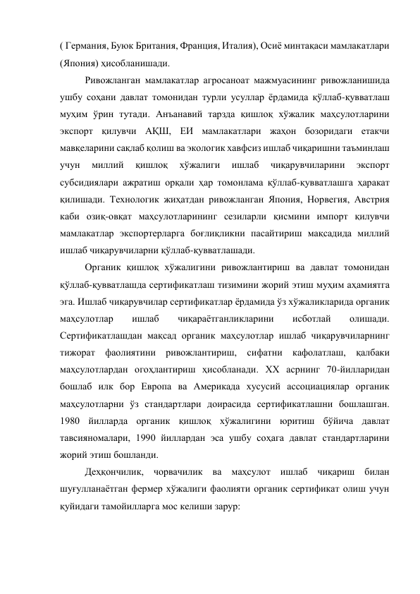 ( Германия, Буюк Британия, Франция, Италия), Осиё минтақаси мамлакатлари 
(Япония) ҳисобланишади. 
Ривожланган мамлакатлар агросаноат мажмуасининг ривожланишида 
ушбу соҳани давлат томонидан турли усуллар ёрдамида қўллаб-қувватлаш 
муҳим ўрин тутади. Анъанавий тарзда қишлоқ хўжалик маҳсулотларини 
экспорт қилувчи АҚШ, ЕИ мамлакатлари жаҳон бозоридаги етакчи 
мавқеларини сақлаб қолиш ва экологик хавфсиз ишлаб чиқаришни таъминлаш 
учун 
миллий 
қишлоқ 
хўжалиги 
ишлаб 
чиқарувчиларини 
экспорт 
субсидиялари ажратиш орқали ҳар томонлама қўллаб-қувватлашга ҳаракат 
қилишади. Технологик жиҳатдан ривожланган Япония, Норвегия, Австрия 
каби озиқ-овқат маҳсулотларининг сезиларли қисмини импорт қилувчи 
мамлакатлар экспортерларга боғлиқликни пасайтириш мақсадида миллий 
ишлаб чиқарувчиларни қўллаб-қувватлашади.   
Органик қишлоқ хўжалигини ривожлантириш ва давлат томонидан 
қўллаб-қувватлашда сертификатлаш тизимини жорий этиш муҳим аҳамиятга 
эга. Ишлаб чиқарувчилар сертификатлар ёрдамида ўз хўжаликларида органик 
маҳсулотлар 
ишлаб 
чиқараётганликларини 
исботлай 
олишади. 
Сертификатлашдан мақсад органик маҳсулотлар ишлаб чиқарувчиларнинг 
тижорат фаолиятини ривожлантириш, сифатни кафолатлаш, қалбаки 
маҳсулотлардан огоҳлантириш ҳисобланади. ХХ асрнинг 70-йилларидан 
бошлаб илк бор Европа ва Америкада хусусий ассоциациялар органик 
маҳсулотларни ўз стандартлари доирасида сертификатлашни бошлашган. 
1980 йилларда органик қишлоқ хўжалигини юритиш бўйича давлат 
тавсияномалари, 1990 йиллардан эса ушбу соҳага давлат стандартларини 
жорий этиш бошланди. 
Деҳқончилик, чорвачилик ва маҳсулот ишлаб чиқариш билан 
шуғулланаётган фермер хўжалиги фаолияти органик сертификат олиш учун 
қуйидаги тамойилларга мос келиши зарур: 
