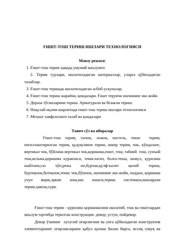 ҒИШТ-ТОШ ТЕРИШ ИШЛАРИ ТЕХНОЛОГИЯСИ
Мавзу режаси:
  1. Ғишт-тош терим ҳақида умумий маълумот.
  2.  Терим  турлари,  ишлатиладиган  материаллар,  уларга  қўйиладиган
талаблар.
  3. Ғишт-тош теришда ишлатиладиган асбоб-ускуналар.
  4. Ғишт-тош териш жараёни, қоидалари. Ғишт терувчи ишчининг иш жойи.
  5. Дераза тўсинларини териш. Арматурали ва безакли териш.
  6. Ноқулай иқлим шароитида ғишт-тош териш ишлари технологияси
  7. Меҳнат хавфсизлиги талаб ва қоидалари
Таянч сўз ва иборалар
 
 Ғишт-тош  терим,  тычок,  ложок,  пастель,  текис   терим,
енгиллаштирилган терим, қудуқсимон терим, анкер терим, чок, кўндаланг,
вертикал чок, бўйлама вертикал чок,қоришма,ғишт, тош, табиий  тош, сунъий
тош,кельма,қоришма  куракчаси,  текислагич,  болға-теша,  шовул,  қурилиш
шайтони,газ
 
чўп,режа
 
ип,бурчак,қулф-калит
 
қилиб
 
териш,
буртиқчок,ботиқчок,тенис чок,бўшчок, ишчининг иш жойи, поддон, қоришма
учун
 
ящик,эркин
 
зона,иш
 
зонаси,териш
 
системаси,манзарали
терим,ҳавоза,сури.
Ғишт-тош терим - қурилиш қоришмасини ишлатиб, тош ва ғиштлардан
маълум тартибда терилган конструкция- девор, устун, пойдевор.
Девор ўзининг  хусусий оғирлигини ва унга қўйиладиган конструктив
элементларнинг оғирликларини қабул қилиш билан бирга, иссиқ совуқ ва
