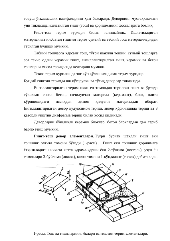товуш ўтказмаслик вазифаларини ҳам бажаради. Деворнинг мустаҳкамлиги
уни тиклашда ишлатилган ғишт (тош) ва қоришманинг хоссаларига боғлиқ.
Ғишт-тош  терим  турлари  билан  танишайлик.  Ишлатиладиган
материалига нисбатан ғиштин терим сунъий ва табиий тош материалларидан
терилган бўлиши мумкин.
Табиий тошларга ҳарсанг тош, тўғри шаклли тошни, сунъий тошларга
эса текис оддий керамик ғишт, енгиллаштирилган ғишт, керамик ва бетон
тошларни мисол тариқасида келтириш мумкин.
Текис терим қурилишда энг кўп қўлланиладиган терим туридир.
Бундай ғиштин теримда юк кўтарувчи ва тўсиқ деворлар тикланади.
Енгиллаштирилган терим икки ен томондан терилган ғишт ва ўртада
тўкилган  енгил  бетон,  сочилувчан  материал  (керамзит),  блок,  плита
кўринишидаги  иссиқдан  ҳимоя  қилувчи  материалдан  иборат.
Енгиллаштирилган девор қудуқсимон териш, анкер кўринишида териш ва 3
қаторли ғиштин диафрагма териш билан ҳосил қилинади.
Деворларни бўшликли керамик блоклар, бетон блоклардан ҳам териб
барпо этиш мумкин.
Ғишт-тош  девор  элементлари. Тўғри  бурчак  шаклли  ғишт  ёки
тошнинг олтита томони бўлади (1-расм) .  Ғишт ёки тошнинг қоришмага
ётқизиладиган иккита катта қарама-қарши ёки 2-тўшама (постель), узун ён
томонлари 3-бўйлама (ложок), калта томони 1-кўндаланг (тычок) деб аталади.
1-расм. Тош ва ғиштларнинг ёклари ва ғиштин терим элементлари.

