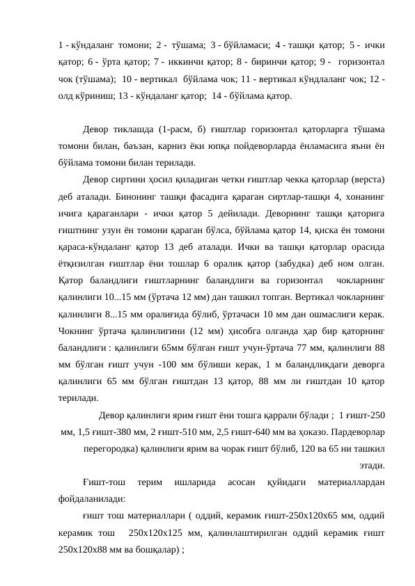 1 - кўндаланг томони; 2 - тўшама; 3 - бўйламаси; 4 - ташқи қатор; 5 - ички
қатор; 6 - ўрта қатор; 7 - иккинчи қатор; 8 - биринчи қатор; 9 -  горизонтал
чок (тўшама);  10 - вертикал  бўйлама чок; 11 - вертикал кўндлаланг чок; 12 -
олд кўриниш; 13 - кўндаланг қатор;  14 - бўйлама қатор.
Девор тиклашда (1-расм, б) ғиштлар горизонтал қаторларга тўшама
томони билан, баъзан, карниз ёки юпқа пойдеворларда ёнламасига яъни ён
бўйлама томони билан терилади.
Девор сиртини ҳосил қиладиган четки ғиштлар чекка қаторлар (верста)
деб аталади. Бинонинг ташқи фасадига қараган сиртлар-ташқи 4, хонанинг
ичига  қараганлари  -  ички  қатор  5  дейилади.  Деворнинг  ташқи  қаторига
ғиштнинг узун ён томони қараган бўлса, бўйлама қатор 14, қиска ён томони
қараса-кўндаланг қатор 13 деб аталади. Ички ва ташқи қаторлар орасида
ётқизилган ғиштлар ёни тошлар 6 оралик қатор (забудка) деб ном олган.
Қатор  баландлиги  ғиштларнинг  баландлиги  ва  горизонтал   чокларнинг
қалинлиги 10...15 мм (ўртача 12 мм) дан ташкил топган. Вертикал чокларнинг
қалинлиги 8...15 мм оралиғида бўлиб, ўртачаси 10 мм дан ошмаслиги керак.
Чокнинг ўртача қалинлигини (12 мм) ҳисобга олганда ҳар бир қаторнинг
баландлиги : қалинлиги 65мм бўлган ғишт учун-ўртача 77 мм, қалинлиги 88
мм бўлган ғишт учун -100 мм бўлиши керак, 1 м баландликдаги деворга
қалинлиги 65 мм бўлган ғиштдан 13 қатор, 88 мм ли ғиштдан 10 қатор
терилади.
Девор қалинлиги ярим ғишт ёни тошга қаррали бўлади ;  1 ғишт-250
мм, 1,5 ғишт-380 мм, 2 ғишт-510 мм, 2,5 ғишт-640 мм ва ҳоказо. Пардеворлар
перегородка) қалинлиги ярим ва чорак ғишт бўлиб, 120 ва 65 ни ташкил
этади.
Ғишт-тош  терим  ишларида  асосан  қуйидаги  материаллардан
фойдаланилади:
ғишт тош материаллари ( оддий, керамик ғишт-250х120х65 мм, оддий
керамик  тош    250х120х125  мм,  қалинлаштирилган  оддий  керамик  ғишт
250х120х88 мм ва бошқалар) ;
