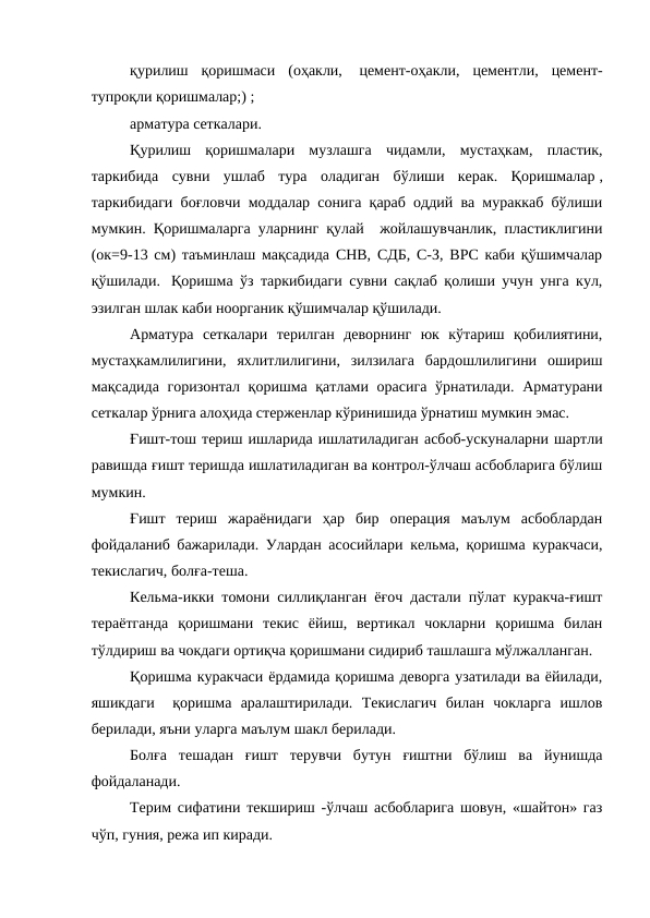 қурилиш  қоришмаси  (оҳакли,   цемент-оҳакли,  цементли,  цемент-
тупроқли қоришмалар;) ;
арматура сеткалари.
Қурилиш  қоришмалари  музлашга  чидамли,  мустаҳкам,  пластик,
таркибида  сувни  ушлаб  тура  оладиган  бўлиши  керак.  Қоришмалар ,
таркибидаги боғловчи моддалар сонига қараб оддий ва мураккаб бўлиши
мумкин. Қоришмаларга уларнинг қулай  жойлашувчанлик, пластиклигини
(ок=9-13 см) таъминлаш мақсадида СНВ, СДБ, С-З, ВРС каби қўшимчалар
қўшилади.   Қоришма ўз таркибидаги сувни сақлаб қолиши учун унга кул,
эзилган шлак каби ноорганик қўшимчалар қўшилади.
Арматура  сеткалари  терилган  деворнинг  юк  кўтариш  қобилиятини,
мустаҳкамлилигини,  яхлитлилигини,  зилзилага  бардошлилигини  ошириш
мақсадида горизонтал  қоришма қатлами орасига ўрнатилади. Арматурани
сеткалар ўрнига алоҳида стерженлар кўринишида ўрнатиш мумкин эмас.
Ғишт-тош териш ишларида ишлатиладиган асбоб-ускуналарни шартли
равишда ғишт теришда ишлатиладиган ва контрол-ўлчаш асбобларига бўлиш
мумкин.
Ғишт  териш  жараёнидаги  ҳар  бир  операция  маълум  асбоблардан
фойдаланиб бажарилади. Улардан асосийлари кельма, қоришма куракчаси,
текислагич, болға-теша.
Кельма-икки томони силлиқланган ёғоч дастали пўлат куракча-ғишт
тераётганда  қоришмани  текис  ёйиш,  вертикал  чокларни  қоришма  билан
тўлдириш ва чокдаги ортиқча қоришмани сидириб ташлашга мўлжалланган.
Қоришма куракчаси ёрдамида қоришма деворга узатилади ва ёйилади,
яшикдаги   қоришма  аралаштирилади.  Текислагич  билан  чокларга  ишлов
берилади, яъни уларга маълум шакл берилади.
Болға  тешадан  ғишт  терувчи  бутун  ғиштни  бўлиш  ва  йунишда
фойдаланади.
Терим сифатини текшириш -ўлчаш асбобларига шовун, «шайтон» газ
чўп, гуния, режа ип киради.
