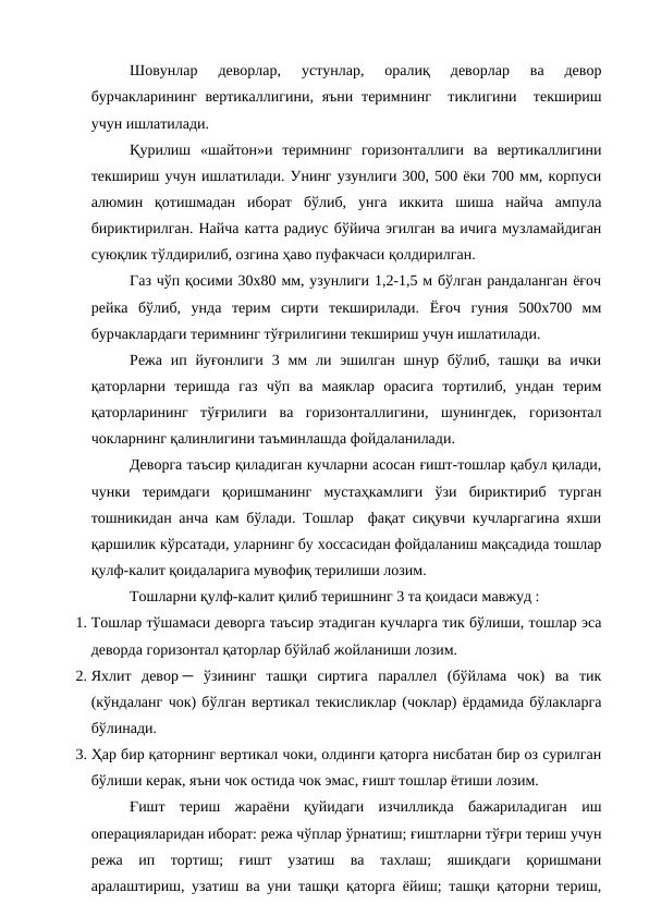 Шовунлар  деворлар,  устунлар,  оралиқ  деворлар  ва  девор
бурчакларининг  вертикаллигини, яъни  теримнинг  тиклигини  текшириш
учун ишлатилади.
Қурилиш  «шайтон»и  теримнинг  горизонталлиги  ва  вертикаллигини
текшириш учун ишлатилади. Унинг узунлиги 300, 500 ёки 700 мм, корпуси
алюмин  қотишмадан  иборат  бўлиб,  унга  иккита  шиша  найча  ампула
бириктирилган. Найча катта радиус бўйича эгилган ва ичига музламайдиган
суюқлик тўлдирилиб, озгина ҳаво пуфакчаси қолдирилган.
Газ чўп қосими 30х80 мм, узунлиги 1,2-1,5 м бўлган рандаланган ёғоч
рейка  бўлиб,  унда  терим  сирти  текширилади.  Ёғоч  гуния  500х700  мм
бурчаклардаги теримнинг тўғрилигини текшириш учун ишлатилади.
Режа ип йуғонлиги  3 мм  ли эшилган  шнур бўлиб, ташқи  ва  ички
қаторларни  теришда  газ  чўп  ва  маяклар  орасига  тортилиб,  ундан  терим
қаторларининг  тўғрилиги  ва  горизонталлигини,  шунингдек,  горизонтал
чокларнинг қалинлигини таъминлашда фойдаланилади.
Деворга таъсир қиладиган кучларни асосан ғишт-тошлар қабул қилади,
чунки  теримдаги  қоришманинг  мустаҳкамлиги  ўзи  бириктириб  турган
тошникидан анча кам бўлади. Тошлар  фақат сиқувчи кучларгагина яхши
қаршилик кўрсатади, уларнинг бу хоссасидан фойдаланиш мақсадида тошлар
қулф-калит қоидаларига мувофиқ терилиши лозим.
Тошларни қулф-калит қилиб теришнинг 3 та қоидаси мавжуд :
1. Тошлар тўшамаси деворга таъсир этадиган кучларга тик бўлиши, тошлар эса
деворда горизонтал қаторлар бўйлаб жойланиши лозим.
2. Яхлит  девор ─  ўзининг  ташқи  сиртига  параллел  (бўйлама  чок)  ва  тик
(кўндаланг чок) бўлган вертикал текисликлар (чоклар) ёрдамида бўлакларга
бўлинади.
3. Ҳар бир қаторнинг вертикал чоки, олдинги қаторга нисбатан бир оз сурилган
бўлиши керак, яъни чок остида чок эмас, ғишт тошлар ётиши лозим.
Ғишт  териш  жараёни  қуйидаги  изчилликда  бажариладиган  иш
операцияларидан иборат: режа чўплар ўрнатиш; ғиштларни тўғри териш учун
режа  ип  тортиш;  ғишт  узатиш  ва  тахлаш;  яшикдаги  қоришмани
аралаштириш, узатиш ва уни ташқи қаторга ёйиш; ташқи қаторни териш,
