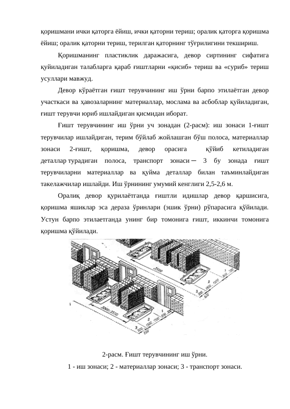 қоришмани ички қаторга ёйиш, ички қаторни териш; оралик қаторга қоришма
ёйиш; оралик қаторни териш, терилган қаторнинг тўғрилигини текшириш.
Қоришманинг  пластиклик  даражасига,  девор  сиртининг  сифатига
қуйиладиган талабларга қараб ғиштларни «қисиб» териш ва «суриб» териш
усуллари мавжуд.
Девор кўраётган ғишт терувчининг иш ўрни барпо этилаётган девор
участкаси ва ҳавозаларнинг материаллар, мослама ва асбоблар қуйиладиган,
ғишт терувчи юриб ишлайдиган қисмидан иборат.
Ғишт терувчининг иш ўрни уч зонадан (2-расм): иш зонаси 1-ғишт
терувчилар ишлайдиган, терим бўйлаб жойлашган бўш полоса, материаллар
зонаси  2-ғишт,  қоришма,  девор  орасига  
 қўйиб  кетиладиган
деталлар турадиган  полоса,  транспорт  зонаси ─  3  бу  зонада  ғишт
терувчиларни  материаллар  ва  қуйма  деталлар  билан  таъминлайдиган
такелажчилар ишлайди. Иш ўрнининг умумий кенглиги 2,5-2,6 м.
Оралиқ  девор  қурилаётганда  ғиштли  идишлар  девор  қаршисига,
қоришма яшиклар эса дераза ўринлари (эшик ўрни) рўпарасига қўйилади.
Устун  барпо  этилаетганда  унинг  бир  томонига  ғишт,  иккинчи  томонига
қоришма қўйилади.
2-расм. Ғишт терувчининг иш ўрни.
1 - иш зонаси; 2 - материаллар зонаси; 3 - транспорт зонаси.
