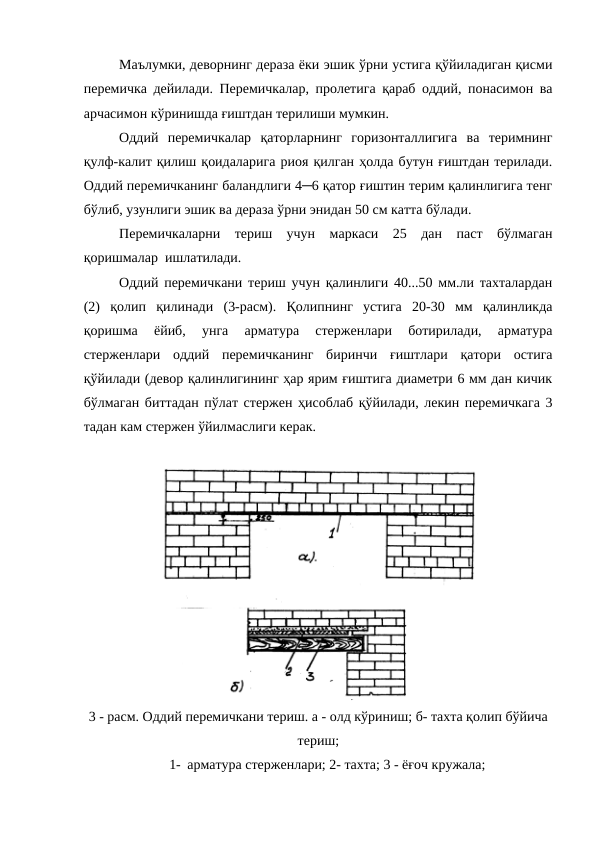 Маълумки, деворнинг дераза ёки эшик ўрни устига қўйиладиган қисми
перемичка дейилади. Перемичкалар, пролетига қараб оддий, понасимон ва
арчасимон кўринишда ғиштдан терилиши мумкин.
Оддий  перемичкалар  қаторларнинг  горизонталлигига  ва  теримнинг
қулф-калит қилиш қоидаларига риоя қилган ҳолда бутун ғиштдан терилади.
Оддий перемичканинг баландлиги 4─6 қатор ғиштин терим қалинлигига тенг
бўлиб, узунлиги эшик ва дераза ўрни энидан 50 см катта бўлади.
Перемичкаларни  териш  учун  маркаси  25  дан  паст  бўлмаган
қоришмалар  ишлатилади.
Оддий перемичкани териш учун қалинлиги 40...50 мм.ли тахталардан
(2)  қолип  қилинади  (3-расм).  Қолипнинг  устига  20-30  мм  қалинликда
қоришма  ёйиб,  унга  арматура  стерженлари  ботирилади,  арматура
стерженлари  оддий  перемичканинг  биринчи  ғиштлари  қатори  остига
қўйилади (девор қалинлигининг ҳар ярим ғиштига диаметри 6 мм дан кичик
бўлмаган биттадан пўлат стержен ҳисоблаб қўйилади, лекин перемичкага 3
тадан кам стержен ўйилмаслиги керак.
3 - расм. Оддий перемичкани териш. а - олд кўриниш; б- тахта қолип бўйича
териш;
1- арматура стерженлари; 2- тахта; 3 - ёғоч кружала;

