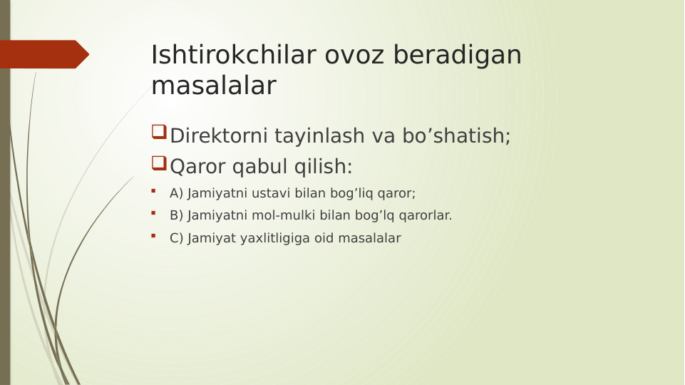 Ishtirokchilar ovoz beradigan 
masalalar
Direktorni tayinlash va bo’shatish;
Qaror qabul qilish:

A) Jamiyatni ustavi bilan bog’liq qaror;

B) Jamiyatni mol-mulki bilan bog’lq qarorlar.

C) Jamiyat yaxlitligiga oid masalalar

