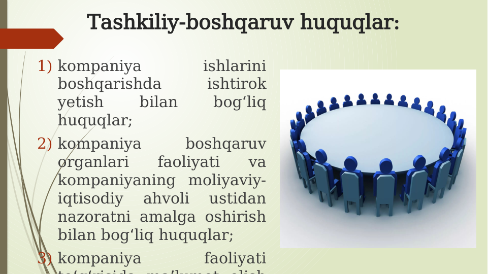 Tashkiliy-boshqaruv huquqlar:
1) kompaniya 
ishlarini 
boshqarishda 
ishtirok 
yetish 
bilan 
bog liq 
ʻ
huquqlar;
2) kompaniya 
boshqaruv 
organlari 
faoliyati 
va 
kompaniyaning moliyaviy-
iqtisodiy 
ahvoli 
ustidan 
nazoratni amalga oshirish 
bilan bog liq huquqlar;
ʻ
3) kompaniya 
faoliyati 
to g risida ma lumot olish
ʻ ʻ
ʼ
