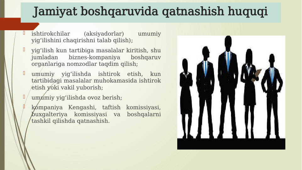 Jamiyat boshqaruvida qatnashish huquqi

ishtirokchilar 
(aksiyadorlar) 
umumiy 
yig ilishini chaqirishni talab qilish);
ʻ

yig ilish kun tartibiga masalalar kiritish, shu 
ʻ
jumladan 
biznes-kompaniya 
boshqaruv 
organlariga nomzodlar taqdim qilish;

umumiy 
yig ilishda 
ishtirok 
etish, 
kun 
ʻ
tartibidagi masalalar muhokamasida ishtirok 
etish yoki vakil yuborish;

umumiy yig ilishda ovoz berish;
ʻ

kompaniya Kengashi, taftish komissiyasi, 
buxgalteriya 
komissiyasi 
va 
boshqalarni 
tashkil qilishda qatnashish.
