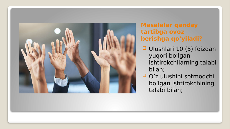 Masalalar qanday 
tartibga ovoz 
berishga qo’yiladi?
 Ulushlari 10 (5) foizdan 
yuqori bo’lgan 
ishtirokchilarning talabi 
bilan;
 O’z ulushini sotmoqchi 
bo’lgan ishtirokchining 
talabi bilan;

