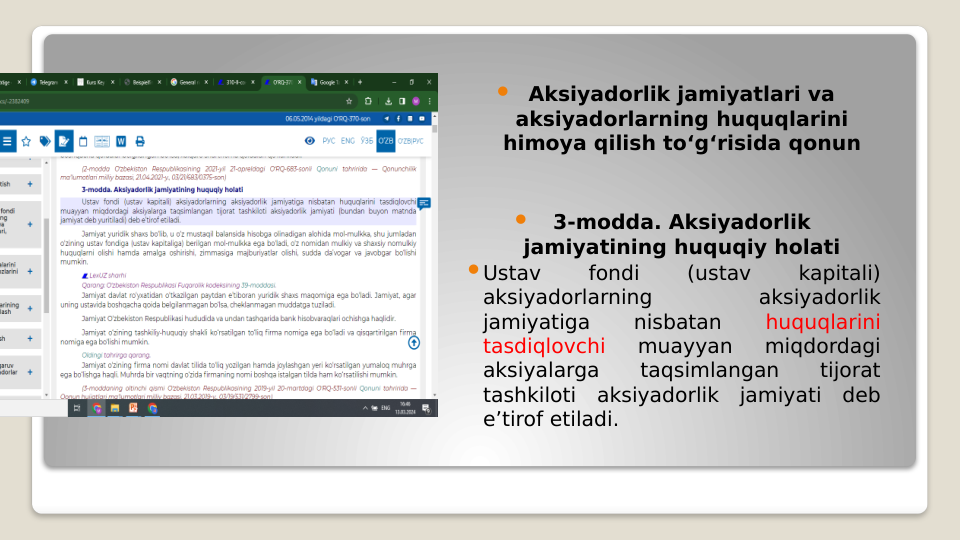  Aksiyadorlik jamiyatlari va 
aksiyadorlarning huquqlarini 
himoya qilish to‘g‘risida qonun

3-modda. Aksiyadorlik 
jamiyatining huquqiy holati
Ustav 
fondi 
(ustav 
kapitali) 
aksiyadorlarning 
aksiyadorlik 
jamiyatiga 
nisbatan 
huquqlarini 
tasdiqlovchi 
muayyan 
miqdordagi 
aksiyalarga 
taqsimlangan 
tijorat 
tashkiloti aksiyadorlik jamiyati deb 
e’tirof etiladi.
