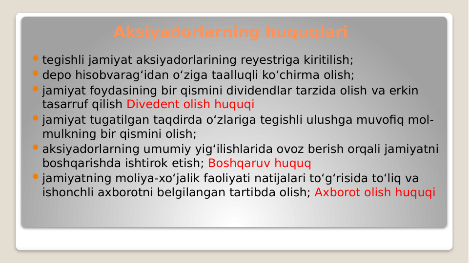 tegishli jamiyat aksiyadorlarining reyestriga kiritilish;
depo hisobvarag‘idan o‘ziga taalluqli ko‘chirma olish;
jamiyat foydasining bir qismini dividendlar tarzida olish va erkin 
tasarruf qilish Divedent olish huquqi
jamiyat tugatilgan taqdirda o‘zlariga tegishli ulushga muvofiq mol-
mulkning bir qismini olish;
aksiyadorlarning umumiy yig‘ilishlarida ovoz berish orqali jamiyatni 
boshqarishda ishtirok etish; Boshqaruv huquq
jamiyatning moliya-xo‘jalik faoliyati natijalari to‘g‘risida to‘liq va 
ishonchli axborotni belgilangan tartibda olish; Axborot olish huquqi
Aksiyadorlarning huquqlari
