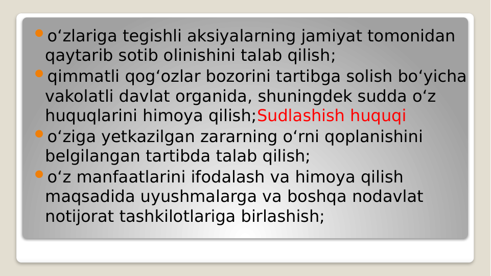 o‘zlariga tegishli aksiyalarning jamiyat tomonidan 
qaytarib sotib olinishini talab qilish; 
qimmatli qog‘ozlar bozorini tartibga solish bo‘yicha 
vakolatli davlat organida, shuningdek sudda o‘z 
huquqlarini himoya qilish;Sudlashish huquqi
o‘ziga yetkazilgan zararning o‘rni qoplanishini 
belgilangan tartibda talab qilish;
o‘z manfaatlarini ifodalash va himoya qilish 
maqsadida uyushmalarga va boshqa nodavlat 
notijorat tashkilotlariga birlashish;
